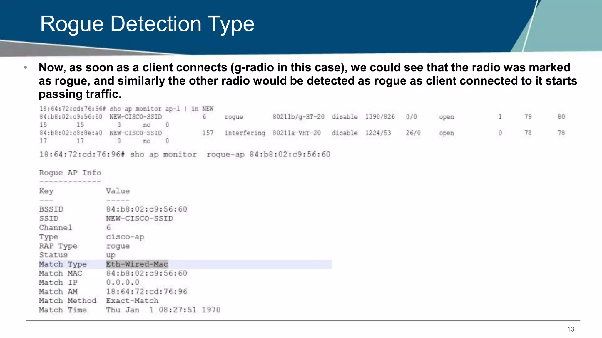 13
Rogue Detection Type
• Now, as soon as a client connects (g-radio in this case), we could see that the radio was marked
as rogue, and similarly the other radio would be detected as rogue as client connected to it starts
passing traffic.
 