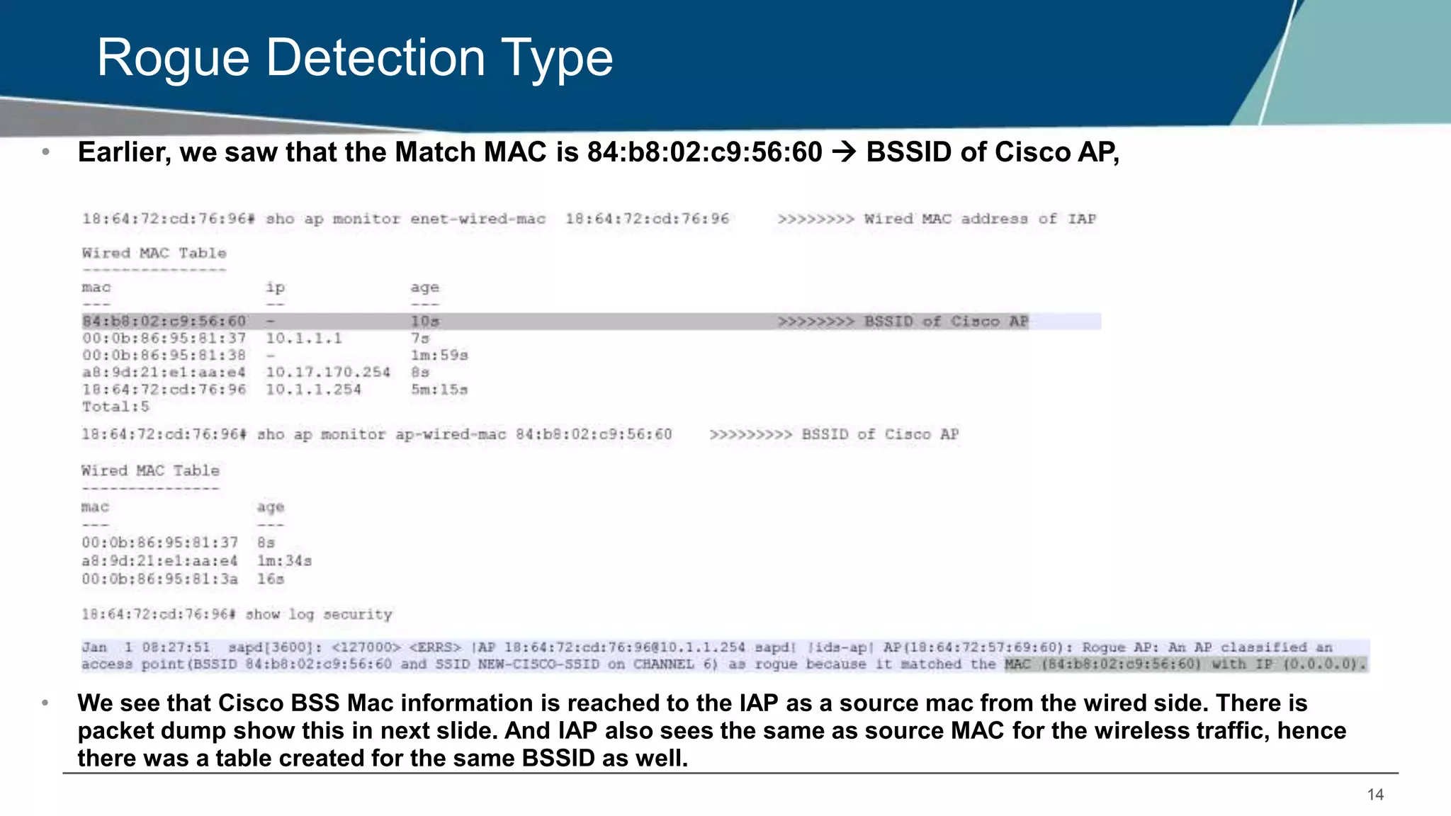 14
Rogue Detection Type
• Earlier, we saw that the Match MAC is 84:b8:02:c9:56:60  BSSID of Cisco AP,
• We see that Cisco BSS Mac information is reached to the IAP as a source mac from the wired side. There is
packet dump show this in next slide. And IAP also sees the same as source MAC for the wireless traffic, hence
there was a table created for the same BSSID as well.
 