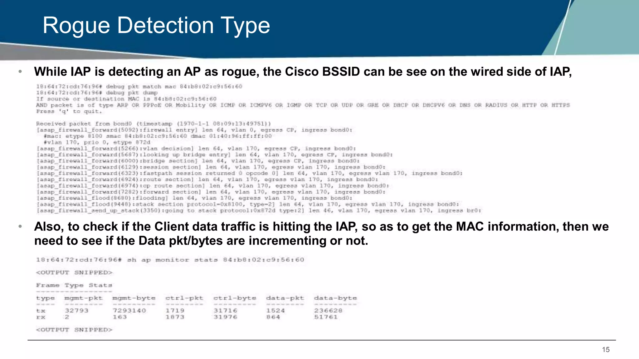 15
Rogue Detection Type
• While IAP is detecting an AP as rogue, the Cisco BSSID can be see on the wired side of IAP,
• Also, to check if the Client data traffic is hitting the IAP, so as to get the MAC information, then we
need to see if the Data pkt/bytes are incrementing or not.
 