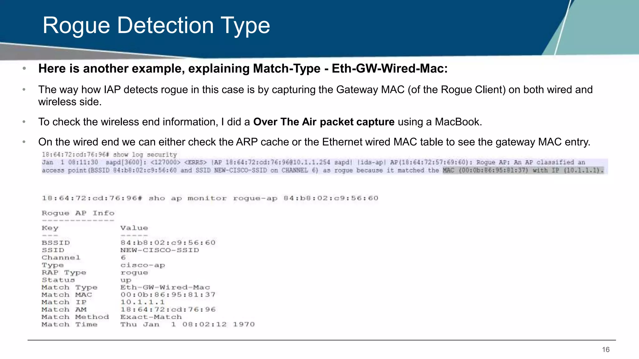 16
Rogue Detection Type
• Here is another example, explaining Match-Type - Eth-GW-Wired-Mac:
• The way how IAP detects rogue in this case is by capturing the Gateway MAC (of the Rogue Client) on both wired and
wireless side.
• To check the wireless end information, I did a Over The Air packet capture using a MacBook.
• On the wired end we can either check the ARP cache or the Ethernet wired MAC table to see the gateway MAC entry.
 