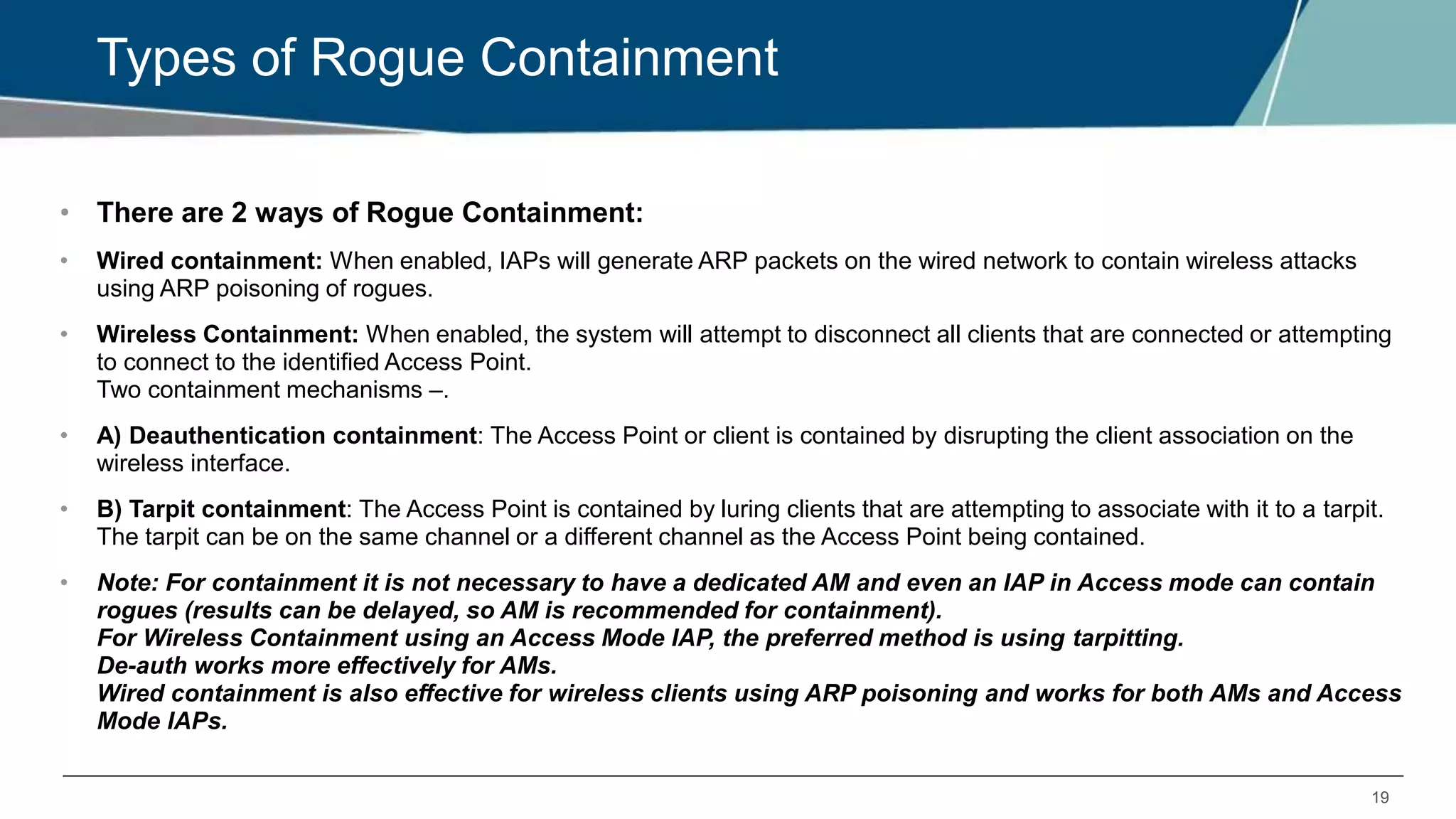 19
Types of Rogue Containment
• There are 2 ways of Rogue Containment:
• Wired containment: When enabled, IAPs will generate ARP packets on the wired network to contain wireless attacks
using ARP poisoning of rogues.
• Wireless Containment: When enabled, the system will attempt to disconnect all clients that are connected or attempting
to connect to the identified Access Point.
Two containment mechanisms –.
• A) Deauthentication containment: The Access Point or client is contained by disrupting the client association on the
wireless interface.
• B) Tarpit containment: The Access Point is contained by luring clients that are attempting to associate with it to a tarpit.
The tarpit can be on the same channel or a different channel as the Access Point being contained.
• Note: For containment it is not necessary to have a dedicated AM and even an IAP in Access mode can contain
rogues (results can be delayed, so AM is recommended for containment).
For Wireless Containment using an Access Mode IAP, the preferred method is using tarpitting.
De-auth works more effectively for AMs.
Wired containment is also effective for wireless clients using ARP poisoning and works for both AMs and Access
Mode IAPs.
 