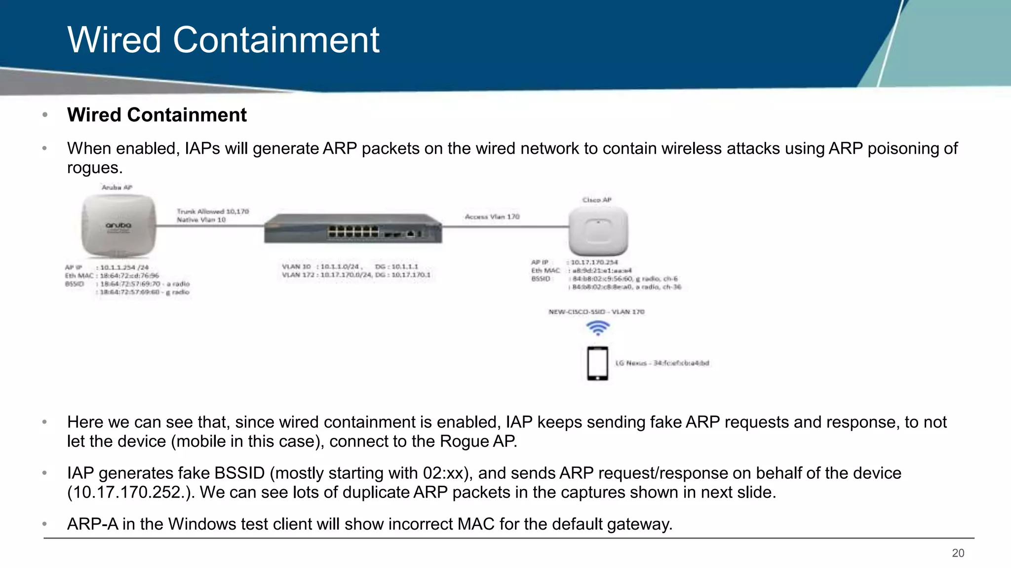 20
Wired Containment
• Wired Containment
• When enabled, IAPs will generate ARP packets on the wired network to contain wireless attacks using ARP poisoning of
rogues.
• Here we can see that, since wired containment is enabled, IAP keeps sending fake ARP requests and response, to not
let the device (mobile in this case), connect to the Rogue AP.
• IAP generates fake BSSID (mostly starting with 02:xx), and sends ARP request/response on behalf of the device
(10.17.170.252.). We can see lots of duplicate ARP packets in the captures shown in next slide.
• ARP-A in the Windows test client will show incorrect MAC for the default gateway.
 