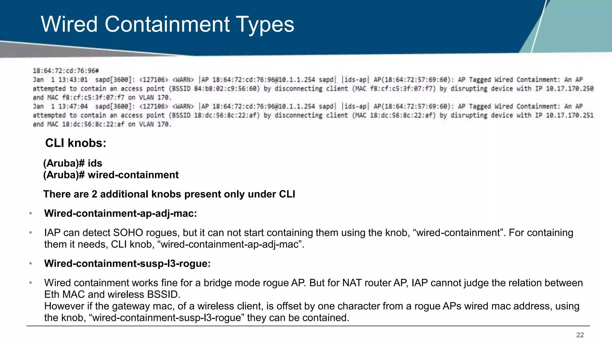 22
Wired Containment Types
CLI knobs:
(Aruba)# ids
(Aruba)# wired-containment
There are 2 additional knobs present only under CLI
• Wired-containment-ap-adj-mac:
• IAP can detect SOHO rogues, but it can not start containing them using the knob, “wired-containment”. For containing
them it needs, CLI knob, “wired-containment-ap-adj-mac”.
• Wired-containment-susp-l3-rogue:
• Wired containment works fine for a bridge mode rogue AP. But for NAT router AP, IAP cannot judge the relation between
Eth MAC and wireless BSSID.
However if the gateway mac, of a wireless client, is offset by one character from a rogue APs wired mac address, using
the knob, “wired-containment-susp-l3-rogue” they can be contained.
 