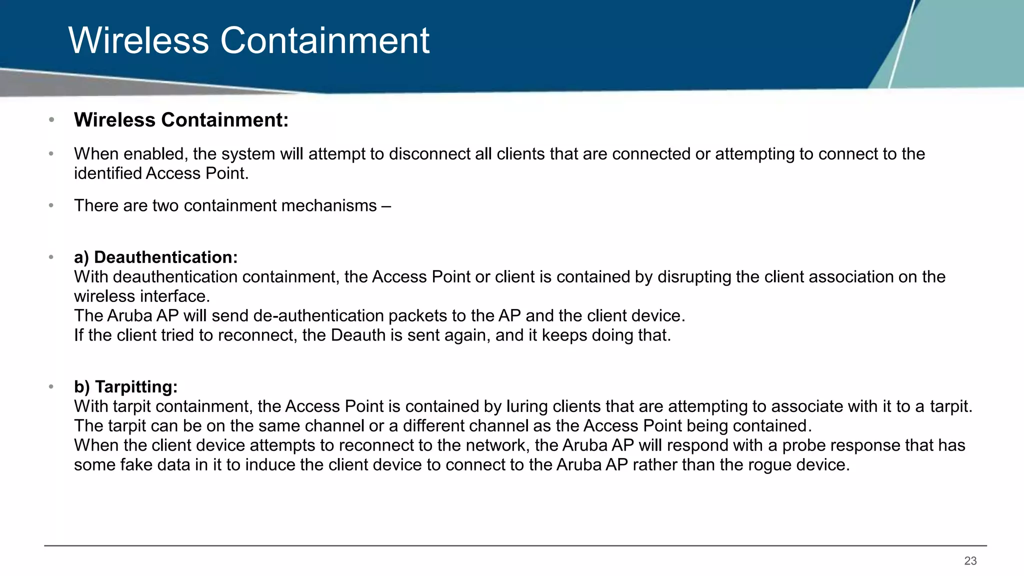 23
Wireless Containment
• Wireless Containment:
• When enabled, the system will attempt to disconnect all clients that are connected or attempting to connect to the
identified Access Point.
• There are two containment mechanisms –
• a) Deauthentication:
With deauthentication containment, the Access Point or client is contained by disrupting the client association on the
wireless interface.
The Aruba AP will send de-authentication packets to the AP and the client device.
If the client tried to reconnect, the Deauth is sent again, and it keeps doing that.
• b) Tarpitting:
With tarpit containment, the Access Point is contained by luring clients that are attempting to associate with it to a tarpit.
The tarpit can be on the same channel or a different channel as the Access Point being contained.
When the client device attempts to reconnect to the network, the Aruba AP will respond with a probe response that has
some fake data in it to induce the client device to connect to the Aruba AP rather than the rogue device.
 