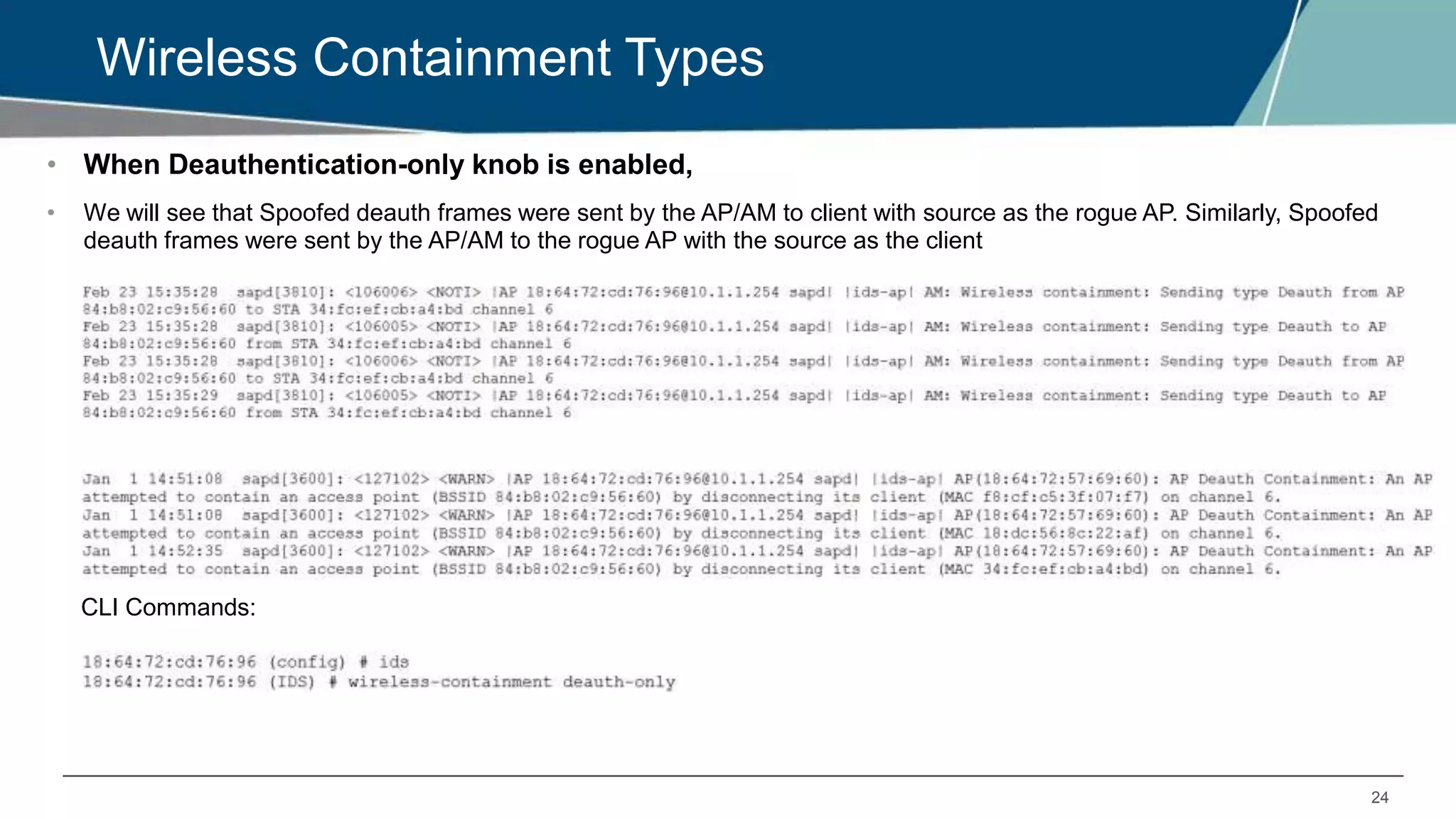 24
Wireless Containment Types
• When Deauthentication-only knob is enabled,
• We will see that Spoofed deauth frames were sent by the AP/AM to client with source as the rogue AP. Similarly, Spoofed
deauth frames were sent by the AP/AM to the rogue AP with the source as the client
CLI Commands:
 