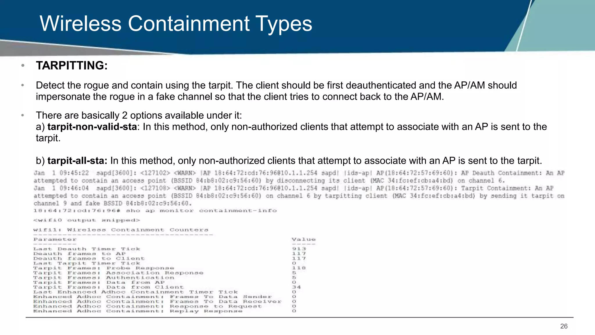 26
Wireless Containment Types
• TARPITTING:
• Detect the rogue and contain using the tarpit. The client should be first deauthenticated and the AP/AM should
impersonate the rogue in a fake channel so that the client tries to connect back to the AP/AM.
• There are basically 2 options available under it:
a) tarpit-non-valid-sta: In this method, only non-authorized clients that attempt to associate with an AP is sent to the
tarpit.
b) tarpit-all-sta: In this method, only non-authorized clients that attempt to associate with an AP is sent to the tarpit.
 