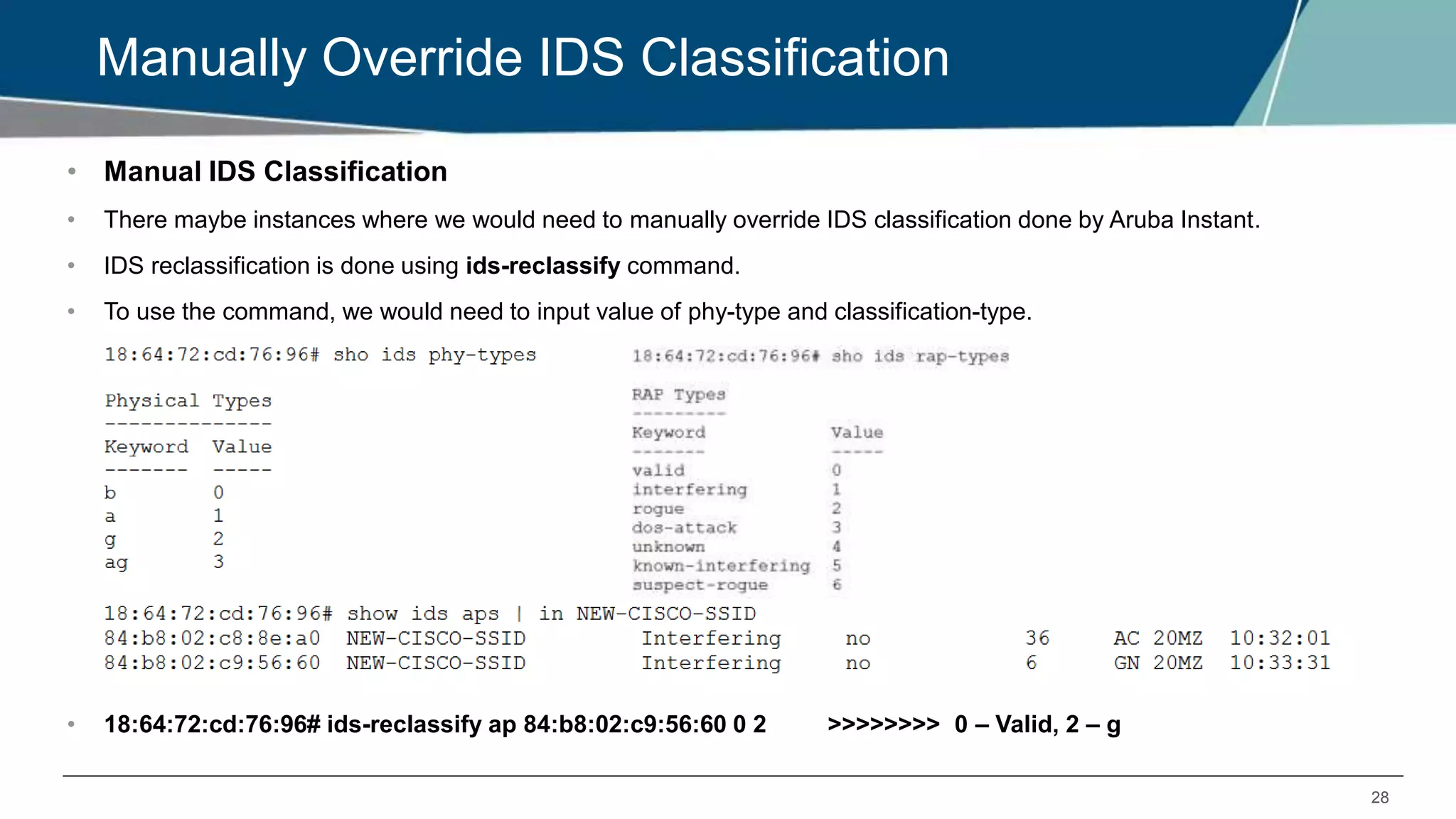 28
Manually Override IDS Classification
• Manual IDS Classification
• There maybe instances where we would need to manually override IDS classification done by Aruba Instant.
• IDS reclassification is done using ids-reclassify command.
• To use the command, we would need to input value of phy-type and classification-type.
• 18:64:72:cd:76:96# ids-reclassify ap 84:b8:02:c9:56:60 0 2 >>>>>>>> 0 – Valid, 2 – g
 