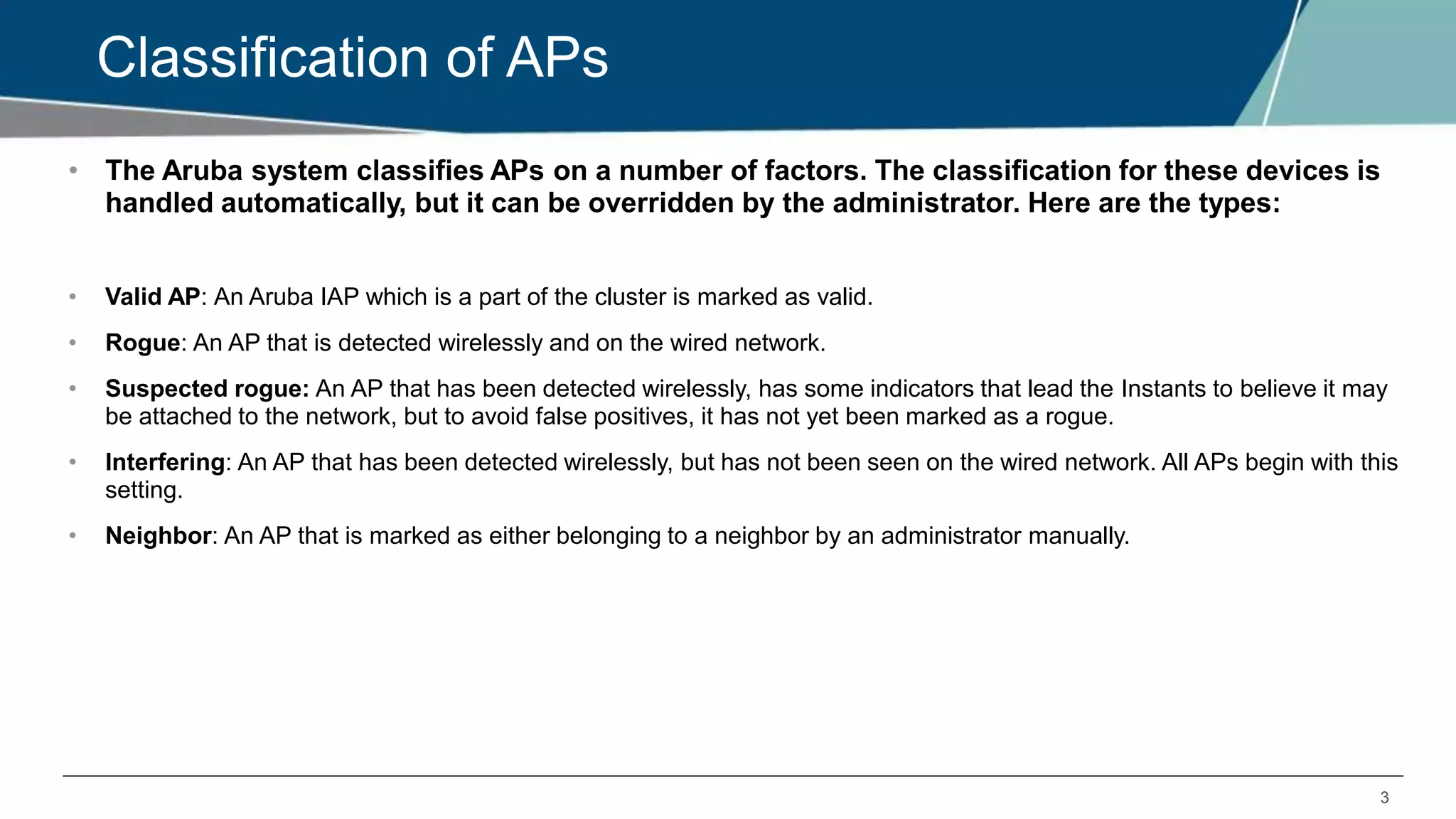 3
Classification of APs
• The Aruba system classifies APs on a number of factors. The classification for these devices is
handled automatically, but it can be overridden by the administrator. Here are the types:
• Valid AP: An Aruba IAP which is a part of the cluster is marked as valid.
• Rogue: An AP that is detected wirelessly and on the wired network.
• Suspected rogue: An AP that has been detected wirelessly, has some indicators that lead the Instants to believe it may
be attached to the network, but to avoid false positives, it has not yet been marked as a rogue.
• Interfering: An AP that has been detected wirelessly, but has not been seen on the wired network. All APs begin with this
setting.
• Neighbor: An AP that is marked as either belonging to a neighbor by an administrator manually.
 