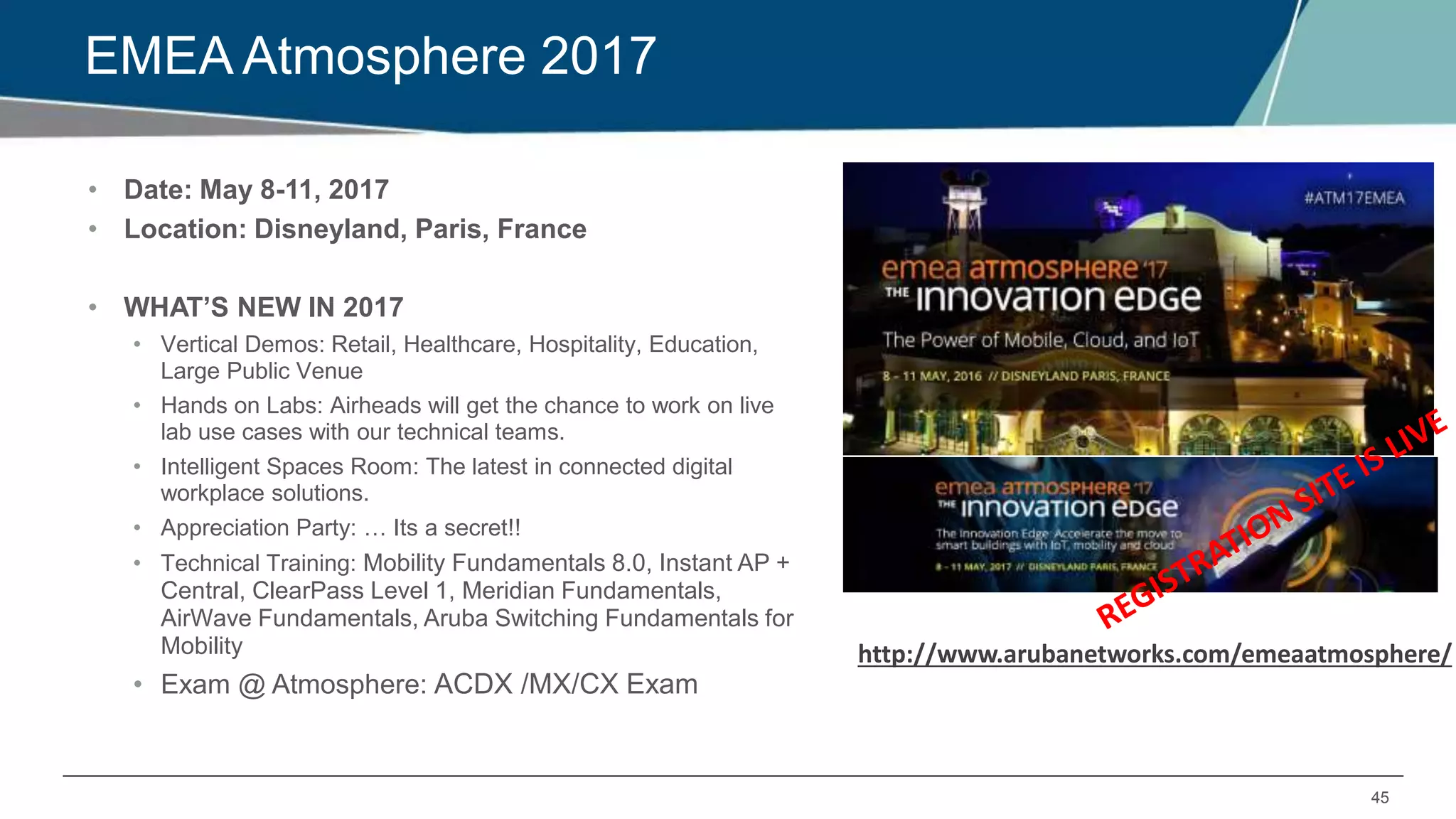 45
EMEA Atmosphere 2017
• Date: May 8-11, 2017
• Location: Disneyland, Paris, France
• WHAT’S NEW IN 2017
• Vertical Demos: Retail, Healthcare, Hospitality, Education,
Large Public Venue
• Hands on Labs: Airheads will get the chance to work on live
lab use cases with our technical teams.
• Intelligent Spaces Room: The latest in connected digital
workplace solutions.
• Appreciation Party: … Its a secret!!
• Technical Training: Mobility Fundamentals 8.0, Instant AP +
Central, ClearPass Level 1, Meridian Fundamentals,
AirWave Fundamentals, Aruba Switching Fundamentals for
Mobility
• Exam @ Atmosphere: ACDX /MX/CX Exam
http://www.arubanetworks.com/emeaatmosphere/
 