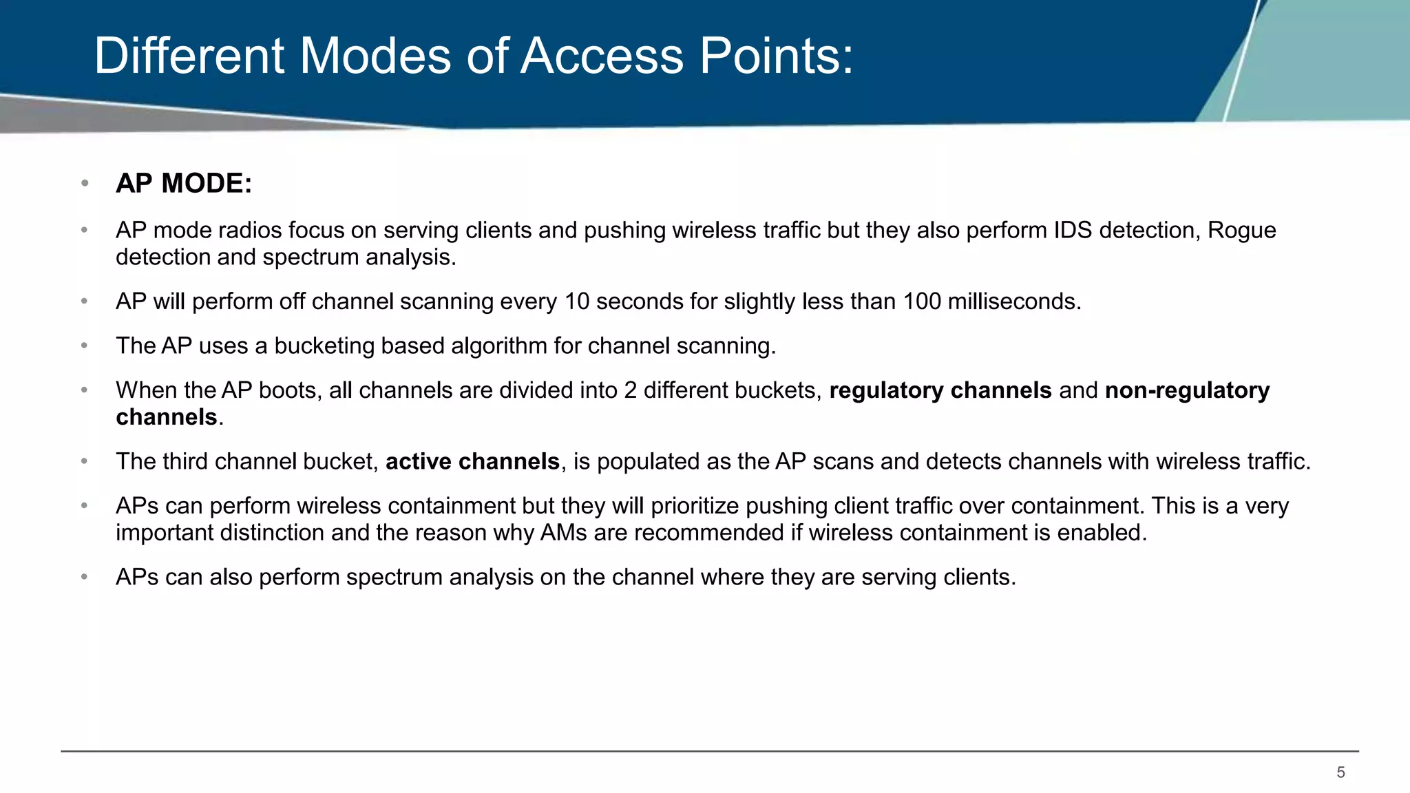 5
Different Modes of Access Points:
• AP MODE:
• AP mode radios focus on serving clients and pushing wireless traffic but they also perform IDS detection, Rogue
detection and spectrum analysis.
• AP will perform off channel scanning every 10 seconds for slightly less than 100 milliseconds.
• The AP uses a bucketing based algorithm for channel scanning.
• When the AP boots, all channels are divided into 2 different buckets, regulatory channels and non-regulatory
channels.
• The third channel bucket, active channels, is populated as the AP scans and detects channels with wireless traffic.
• APs can perform wireless containment but they will prioritize pushing client traffic over containment. This is a very
important distinction and the reason why AMs are recommended if wireless containment is enabled.
• APs can also perform spectrum analysis on the channel where they are serving clients.
 