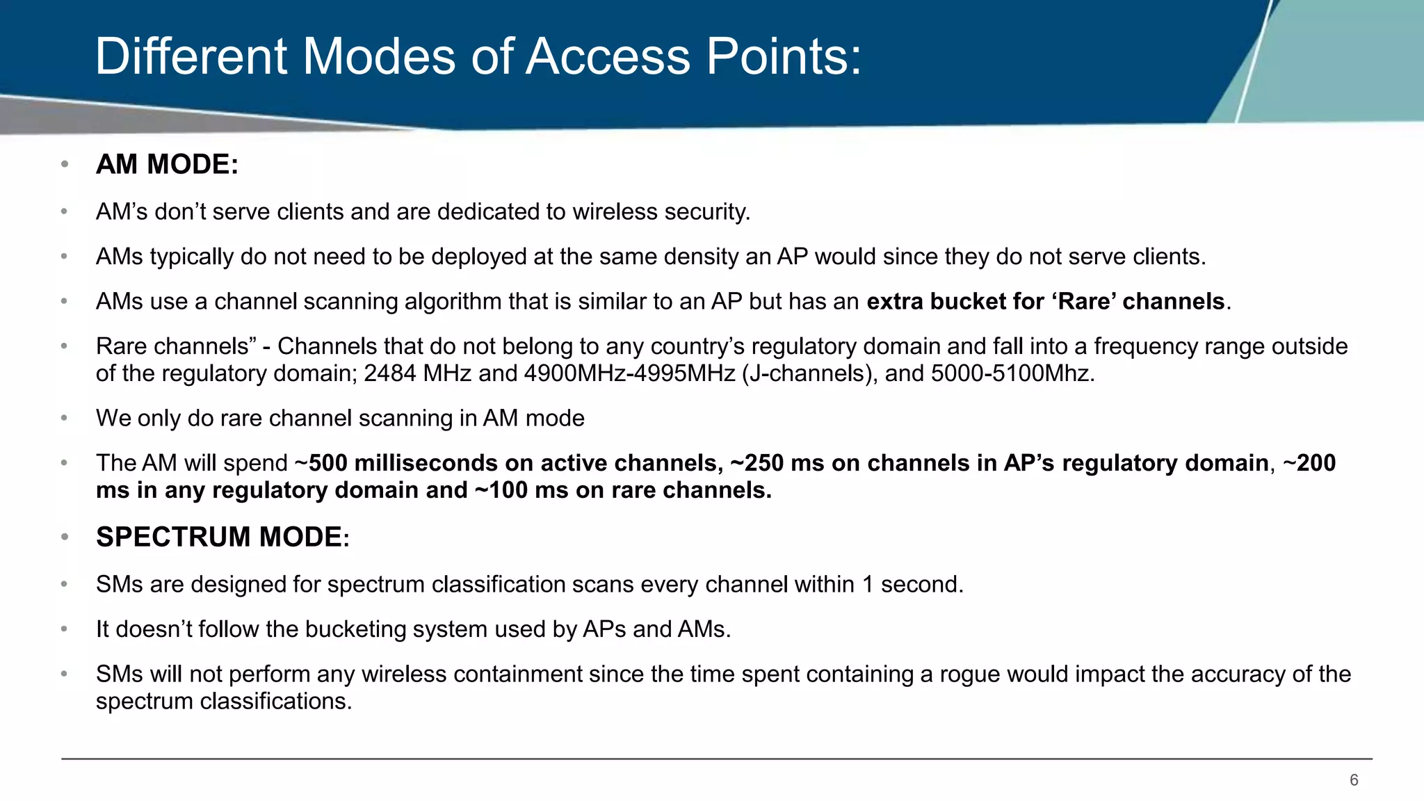 6
Different Modes of Access Points:
• AM MODE:
• AM’s don’t serve clients and are dedicated to wireless security.
• AMs typically do not need to be deployed at the same density an AP would since they do not serve clients.
• AMs use a channel scanning algorithm that is similar to an AP but has an extra bucket for ‘Rare’ channels.
• Rare channels” - Channels that do not belong to any country’s regulatory domain and fall into a frequency range outside
of the regulatory domain; 2484 MHz and 4900MHz-4995MHz (J-channels), and 5000-5100Mhz.
• We only do rare channel scanning in AM mode
• The AM will spend ~500 milliseconds on active channels, ~250 ms on channels in AP’s regulatory domain, ~200
ms in any regulatory domain and ~100 ms on rare channels.
• SPECTRUM MODE:
• SMs are designed for spectrum classification scans every channel within 1 second.
• It doesn’t follow the bucketing system used by APs and AMs.
• SMs will not perform any wireless containment since the time spent containing a rogue would impact the accuracy of the
spectrum classifications.
 