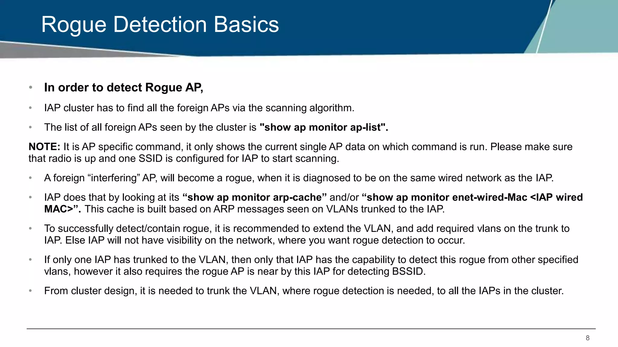 8
Rogue Detection Basics
• In order to detect Rogue AP,
• IAP cluster has to find all the foreign APs via the scanning algorithm.
• The list of all foreign APs seen by the cluster is "show ap monitor ap-list".
NOTE: It is AP specific command, it only shows the current single AP data on which command is run. Please make sure
that radio is up and one SSID is configured for IAP to start scanning.
• A foreign “interfering” AP, will become a rogue, when it is diagnosed to be on the same wired network as the IAP.
• IAP does that by looking at its “show ap monitor arp-cache” and/or “show ap monitor enet-wired-Mac <IAP wired
MAC>”. This cache is built based on ARP messages seen on VLANs trunked to the IAP.
• To successfully detect/contain rogue, it is recommended to extend the VLAN, and add required vlans on the trunk to
IAP. Else IAP will not have visibility on the network, where you want rogue detection to occur.
• If only one IAP has trunked to the VLAN, then only that IAP has the capability to detect this rogue from other specified
vlans, however it also requires the rogue AP is near by this IAP for detecting BSSID.
• From cluster design, it is needed to trunk the VLAN, where rogue detection is needed, to all the IAPs in the cluster.
 