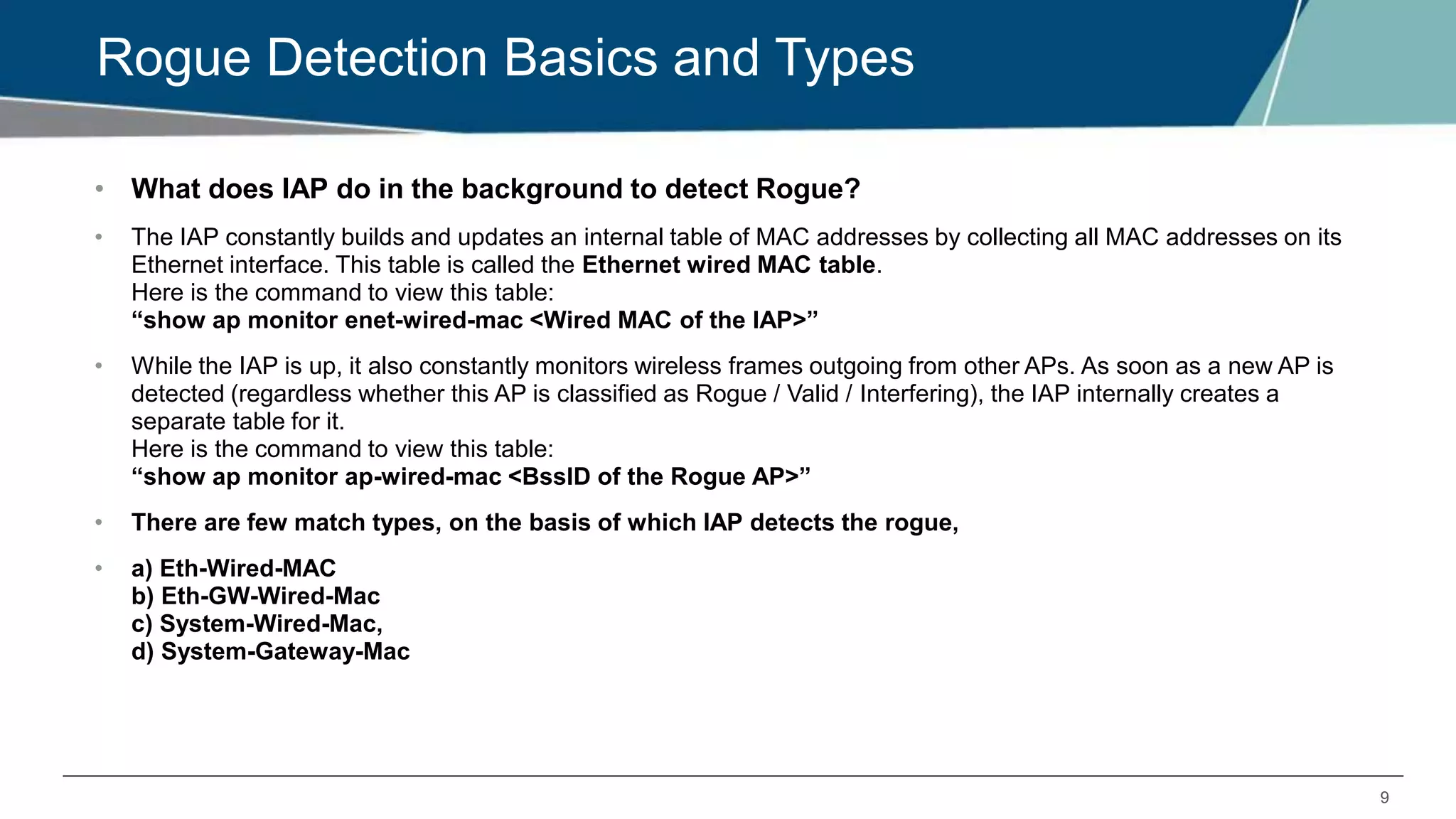 9
Rogue Detection Basics and Types
• What does IAP do in the background to detect Rogue?
• The IAP constantly builds and updates an internal table of MAC addresses by collecting all MAC addresses on its
Ethernet interface. This table is called the Ethernet wired MAC table.
Here is the command to view this table:
“show ap monitor enet-wired-mac <Wired MAC of the IAP>”
• While the IAP is up, it also constantly monitors wireless frames outgoing from other APs. As soon as a new AP is
detected (regardless whether this AP is classified as Rogue / Valid / Interfering), the IAP internally creates a
separate table for it.
Here is the command to view this table:
“show ap monitor ap-wired-mac <BssID of the Rogue AP>”
• There are few match types, on the basis of which IAP detects the rogue,
• a) Eth-Wired-MAC
b) Eth-GW-Wired-Mac
c) System-Wired-Mac,
d) System-Gateway-Mac
 
