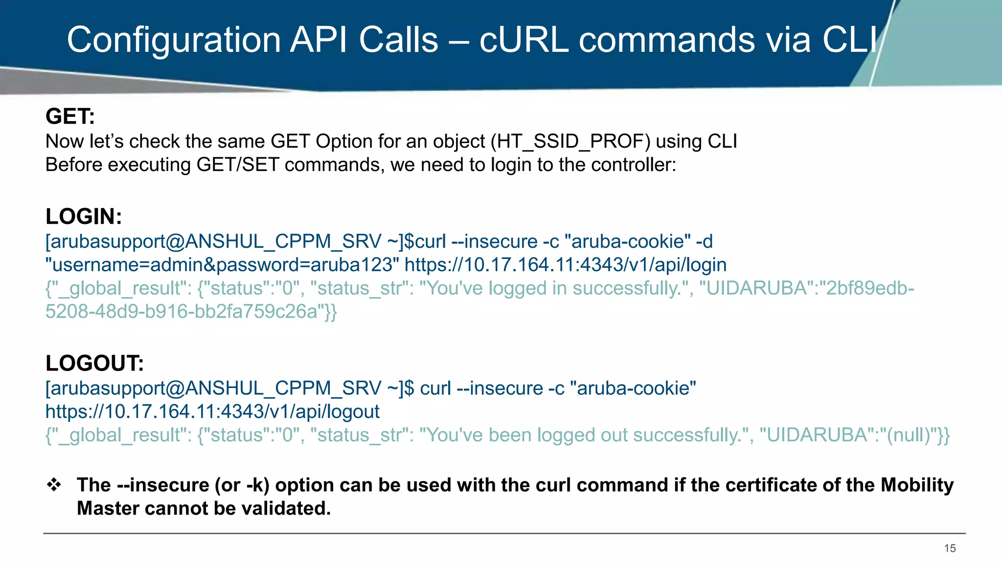 15
Configuration API Calls – cURL commands via CLI
GET:
Now let’s check the same GET Option for an object (HT_SSID_PROF) using CLI
Before executing GET/SET commands, we need to login to the controller:
LOGIN:
[arubasupport@ANSHUL_CPPM_SRV ~]$curl --insecure -c "aruba-cookie" -d
"username=admin&password=aruba123" https://10.17.164.11:4343/v1/api/login
{"_global_result": {"status":"0", "status_str": "You've logged in successfully.", "UIDARUBA":"2bf89edb-
5208-48d9-b916-bb2fa759c26a"}}
LOGOUT:
[arubasupport@ANSHUL_CPPM_SRV ~]$ curl --insecure -c "aruba-cookie"
https://10.17.164.11:4343/v1/api/logout
{"_global_result": {"status":"0", "status_str": "You've been logged out successfully.", "UIDARUBA":"(null)"}}
 The --insecure (or -k) option can be used with the curl command if the certificate of the Mobility
Master cannot be validated.
 