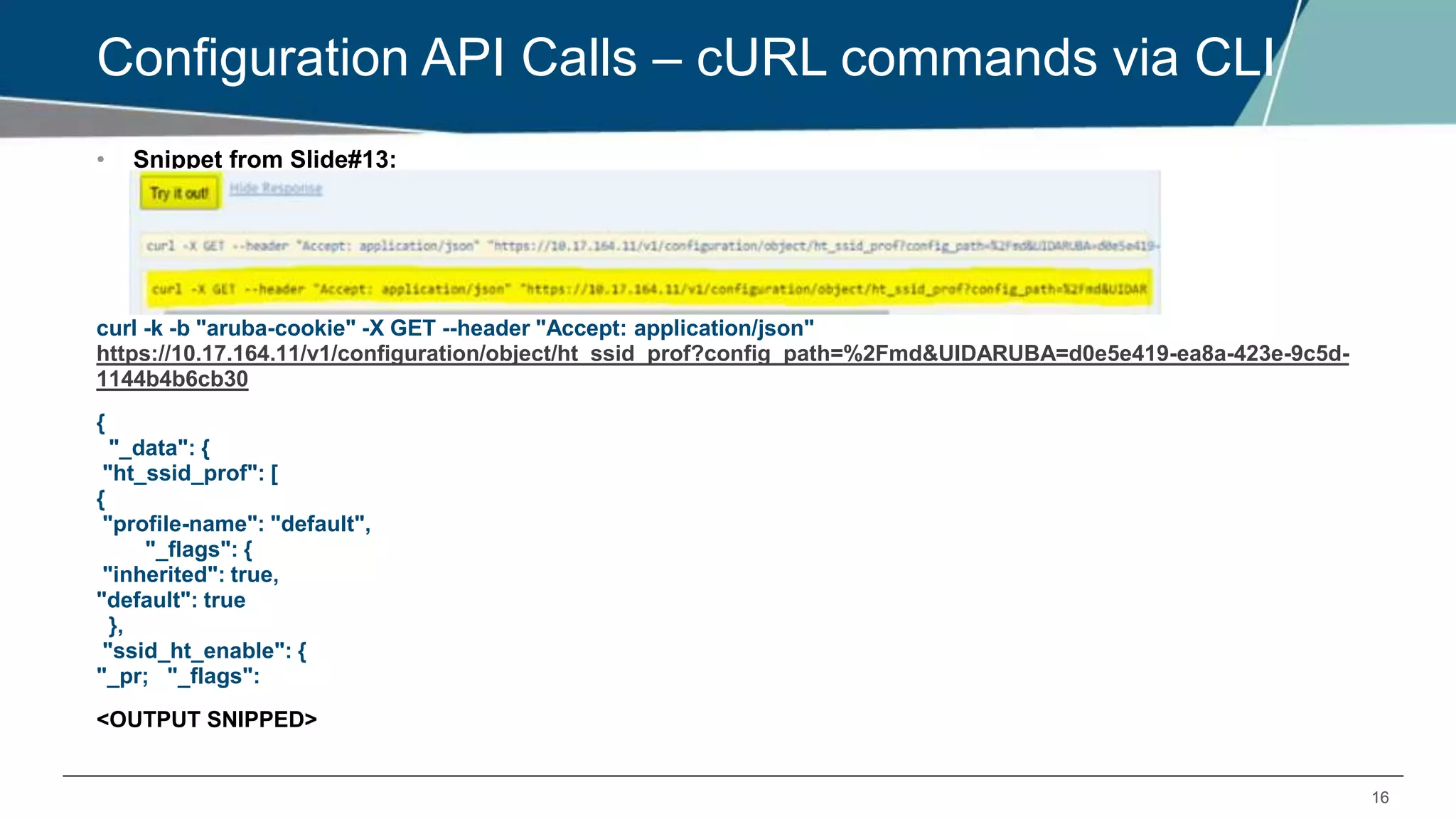 16
Configuration API Calls – cURL commands via CLI
• Snippet from Slide#13:
curl -k -b "aruba-cookie" -X GET --header "Accept: application/json"
https://10.17.164.11/v1/configuration/object/ht_ssid_prof?config_path=%2Fmd&UIDARUBA=d0e5e419-ea8a-423e-9c5d-
1144b4b6cb30
{
"_data": {
"ht_ssid_prof": [
{
"profile-name": "default",
"_flags": {
"inherited": true,
"default": true
},
"ssid_ht_enable": {
"_pr; "_flags":
<OUTPUT SNIPPED>
 