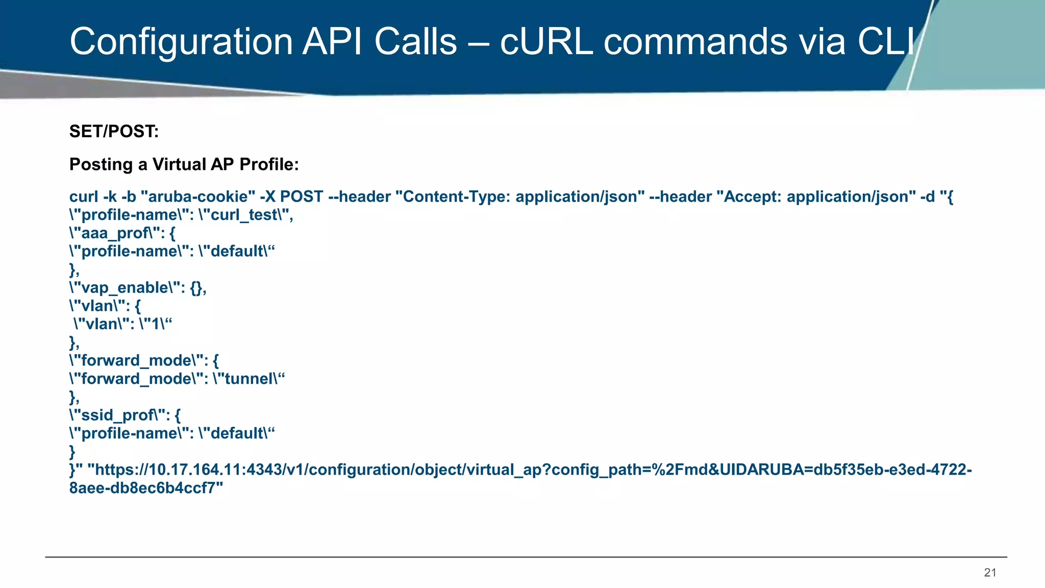 21
Configuration API Calls – cURL commands via CLI
SET/POST:
Posting a Virtual AP Profile:
curl -k -b "aruba-cookie" -X POST --header "Content-Type: application/json" --header "Accept: application/json" -d "{
"profile-name": "curl_test",
"aaa_prof": {
"profile-name": "default“
},
"vap_enable": {},
"vlan": {
"vlan": "1“
},
"forward_mode": {
"forward_mode": "tunnel“
},
"ssid_prof": {
"profile-name": "default“
}
}" "https://10.17.164.11:4343/v1/configuration/object/virtual_ap?config_path=%2Fmd&UIDARUBA=db5f35eb-e3ed-4722-
8aee-db8ec6b4ccf7"
 