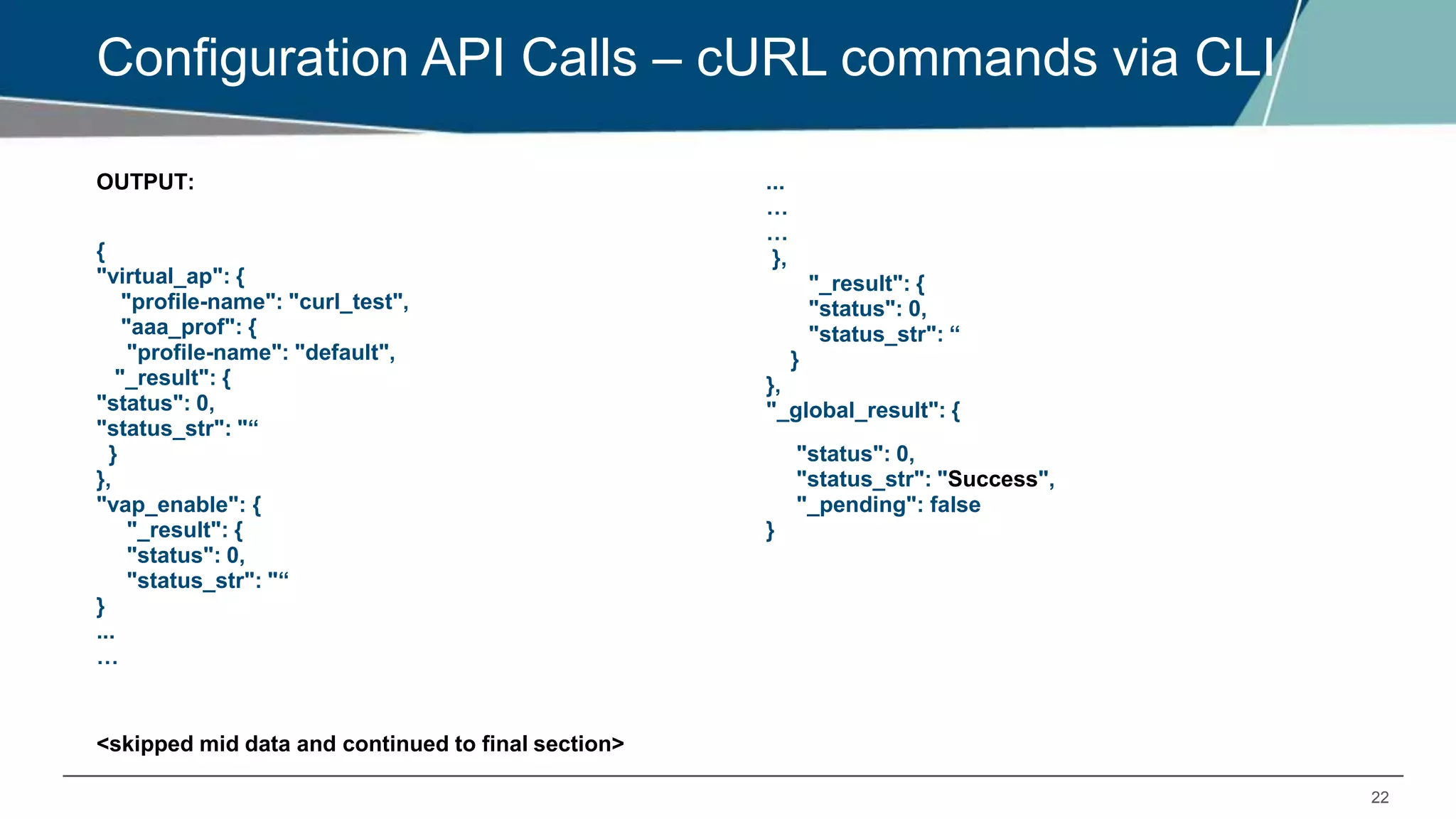 22
Configuration API Calls – cURL commands via CLI
OUTPUT:
{
"virtual_ap": {
"profile-name": "curl_test",
"aaa_prof": {
"profile-name": "default",
"_result": {
"status": 0,
"status_str": "“
}
},
"vap_enable": {
"_result": {
"status": 0,
"status_str": "“
}
...
…
<skipped mid data and continued to final section>
...
…
…
},
"_result": {
"status": 0,
"status_str": “
}
},
"_global_result": {
"status": 0,
"status_str": "Success",
"_pending": false
}
 