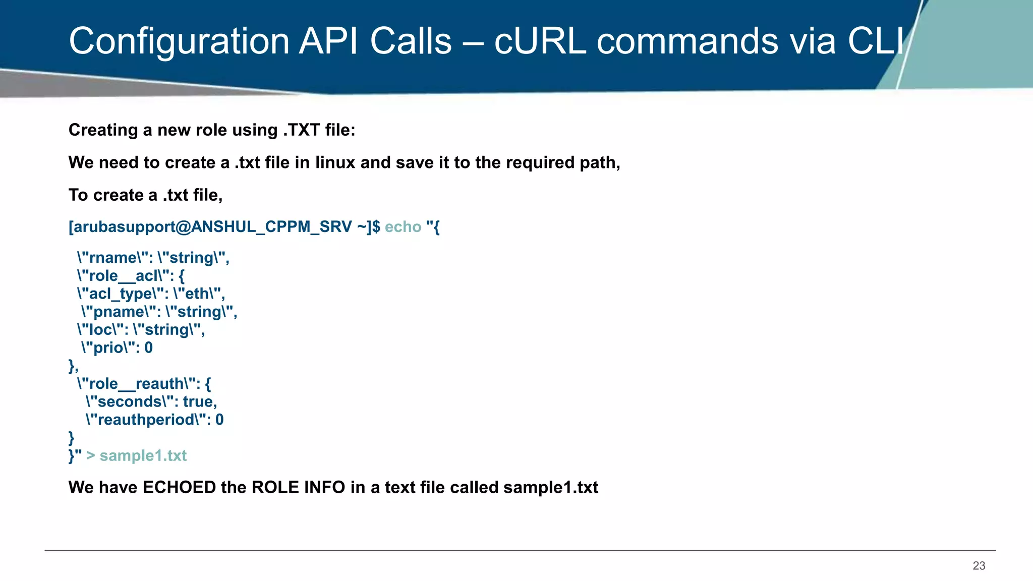 23
Configuration API Calls – cURL commands via CLI
Creating a new role using .TXT file:
We need to create a .txt file in linux and save it to the required path,
To create a .txt file,
[arubasupport@ANSHUL_CPPM_SRV ~]$ echo "{
"rname": "string",
"role__acl": {
"acl_type": "eth",
"pname": "string",
"loc": "string",
"prio": 0
},
"role__reauth": {
"seconds": true,
"reauthperiod": 0
}
}" > sample1.txt
We have ECHOED the ROLE INFO in a text file called sample1.txt
 