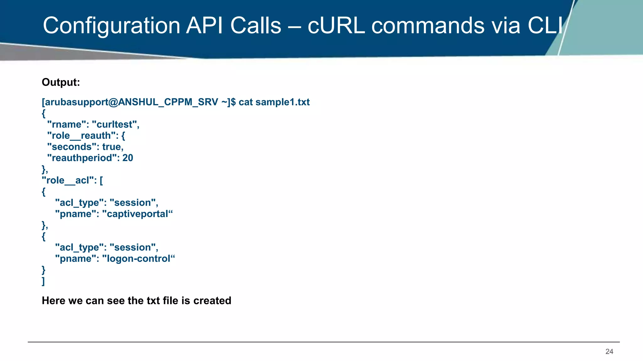 24
Configuration API Calls – cURL commands via CLI
Output:
[arubasupport@ANSHUL_CPPM_SRV ~]$ cat sample1.txt
{
"rname": "curltest",
"role__reauth": {
"seconds": true,
"reauthperiod": 20
},
"role__acl": [
{
"acl_type": "session",
"pname": "captiveportal“
},
{
"acl_type": "session",
"pname": "logon-control“
}
]
Here we can see the txt file is created
 