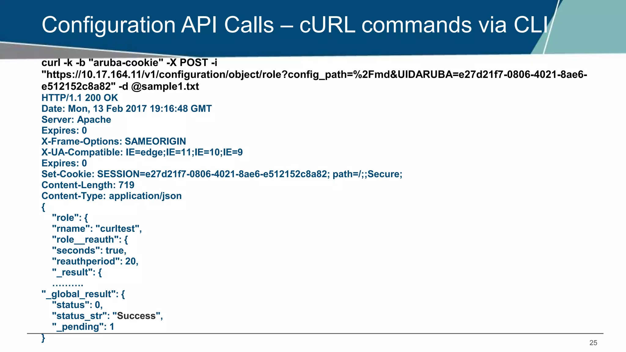 25
Configuration API Calls – cURL commands via CLI
curl -k -b "aruba-cookie" -X POST -i
"https://10.17.164.11/v1/configuration/object/role?config_path=%2Fmd&UIDARUBA=e27d21f7-0806-4021-8ae6-
e512152c8a82" -d @sample1.txt
HTTP/1.1 200 OK
Date: Mon, 13 Feb 2017 19:16:48 GMT
Server: Apache
Expires: 0
X-Frame-Options: SAMEORIGIN
X-UA-Compatible: IE=edge;IE=11;IE=10;IE=9
Expires: 0
Set-Cookie: SESSION=e27d21f7-0806-4021-8ae6-e512152c8a82; path=/;;Secure;
Content-Length: 719
Content-Type: application/json
{
"role": {
"rname": "curltest",
"role__reauth": {
"seconds": true,
"reauthperiod": 20,
"_result": {
……….
"_global_result": {
"status": 0,
"status_str": "Success",
"_pending": 1
}
 