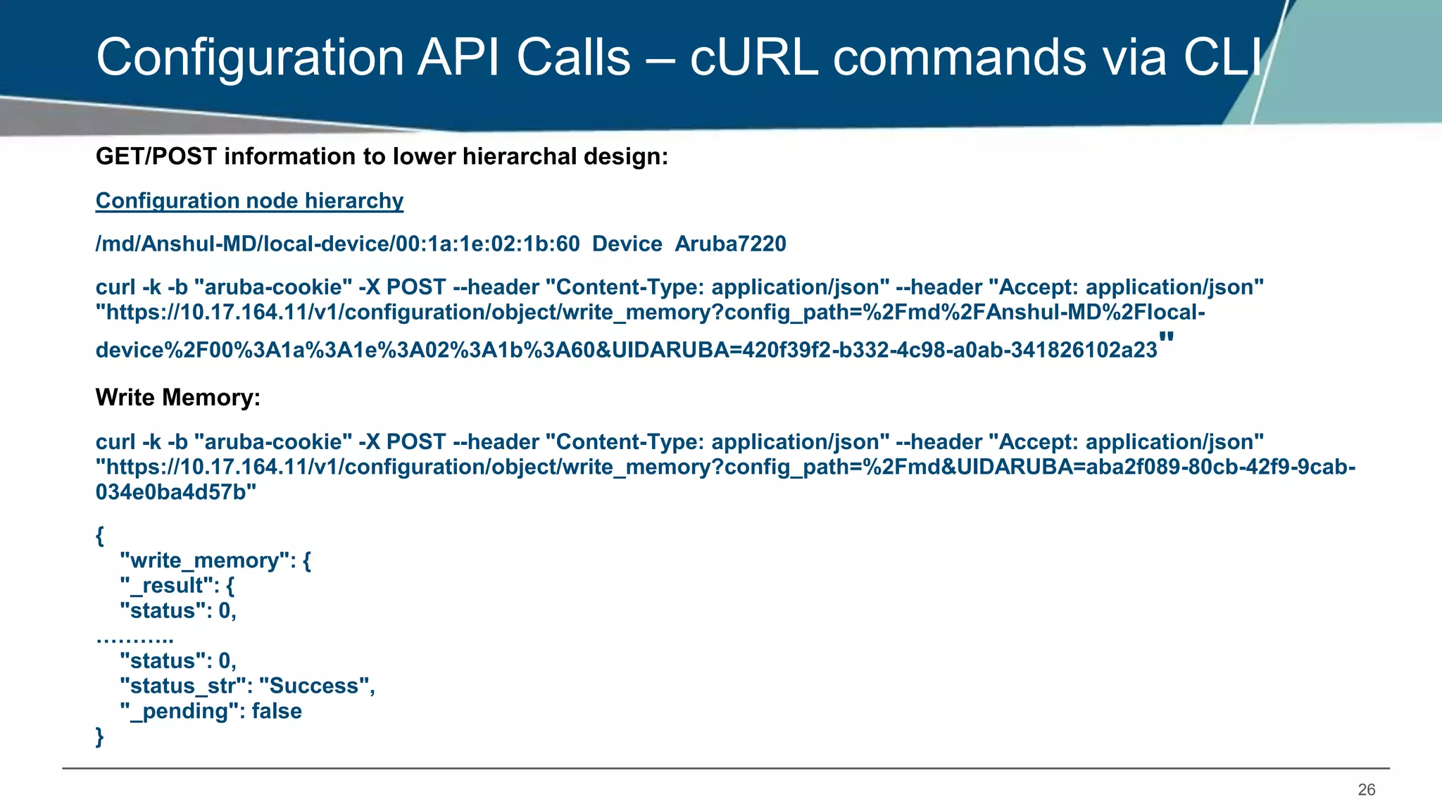 26
Configuration API Calls – cURL commands via CLI
GET/POST information to lower hierarchal design:
Configuration node hierarchy
/md/Anshul-MD/local-device/00:1a:1e:02:1b:60 Device Aruba7220
curl -k -b "aruba-cookie" -X POST --header "Content-Type: application/json" --header "Accept: application/json"
"https://10.17.164.11/v1/configuration/object/write_memory?config_path=%2Fmd%2FAnshul-MD%2Flocal-
device%2F00%3A1a%3A1e%3A02%3A1b%3A60&UIDARUBA=420f39f2-b332-4c98-a0ab-341826102a23"
Write Memory:
curl -k -b "aruba-cookie" -X POST --header "Content-Type: application/json" --header "Accept: application/json"
"https://10.17.164.11/v1/configuration/object/write_memory?config_path=%2Fmd&UIDARUBA=aba2f089-80cb-42f9-9cab-
034e0ba4d57b"
{
"write_memory": {
"_result": {
"status": 0,
………..
"status": 0,
"status_str": "Success",
"_pending": false
}
 