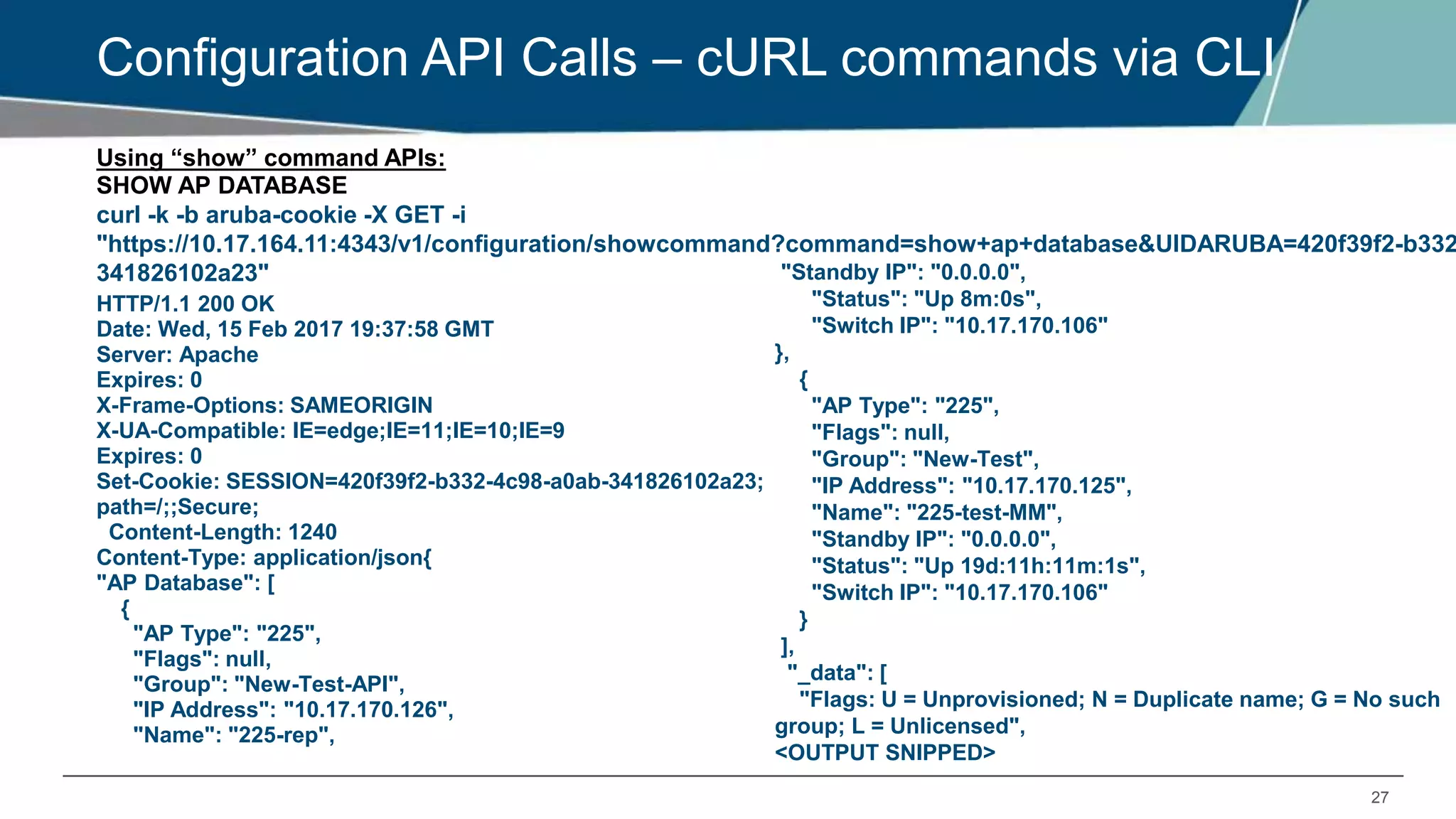 27
Configuration API Calls – cURL commands via CLI
Using “show” command APIs:
SHOW AP DATABASE
HTTP/1.1 200 OK
Date: Wed, 15 Feb 2017 19:37:58 GMT
Server: Apache
Expires: 0
X-Frame-Options: SAMEORIGIN
X-UA-Compatible: IE=edge;IE=11;IE=10;IE=9
Expires: 0
Set-Cookie: SESSION=420f39f2-b332-4c98-a0ab-341826102a23;
path=/;;Secure;
Content-Length: 1240
Content-Type: application/json{
"AP Database": [
{
"AP Type": "225",
"Flags": null,
"Group": "New-Test-API",
"IP Address": "10.17.170.126",
"Name": "225-rep",
curl -k -b aruba-cookie -X GET -i
"https://10.17.164.11:4343/v1/configuration/showcommand?command=show+ap+database&UIDARUBA=420f39f2-b332
341826102a23" "Standby IP": "0.0.0.0",
"Status": "Up 8m:0s",
"Switch IP": "10.17.170.106"
},
{
"AP Type": "225",
"Flags": null,
"Group": "New-Test",
"IP Address": "10.17.170.125",
"Name": "225-test-MM",
"Standby IP": "0.0.0.0",
"Status": "Up 19d:11h:11m:1s",
"Switch IP": "10.17.170.106"
}
],
"_data": [
"Flags: U = Unprovisioned; N = Duplicate name; G = No such
group; L = Unlicensed",
<OUTPUT SNIPPED>
 
