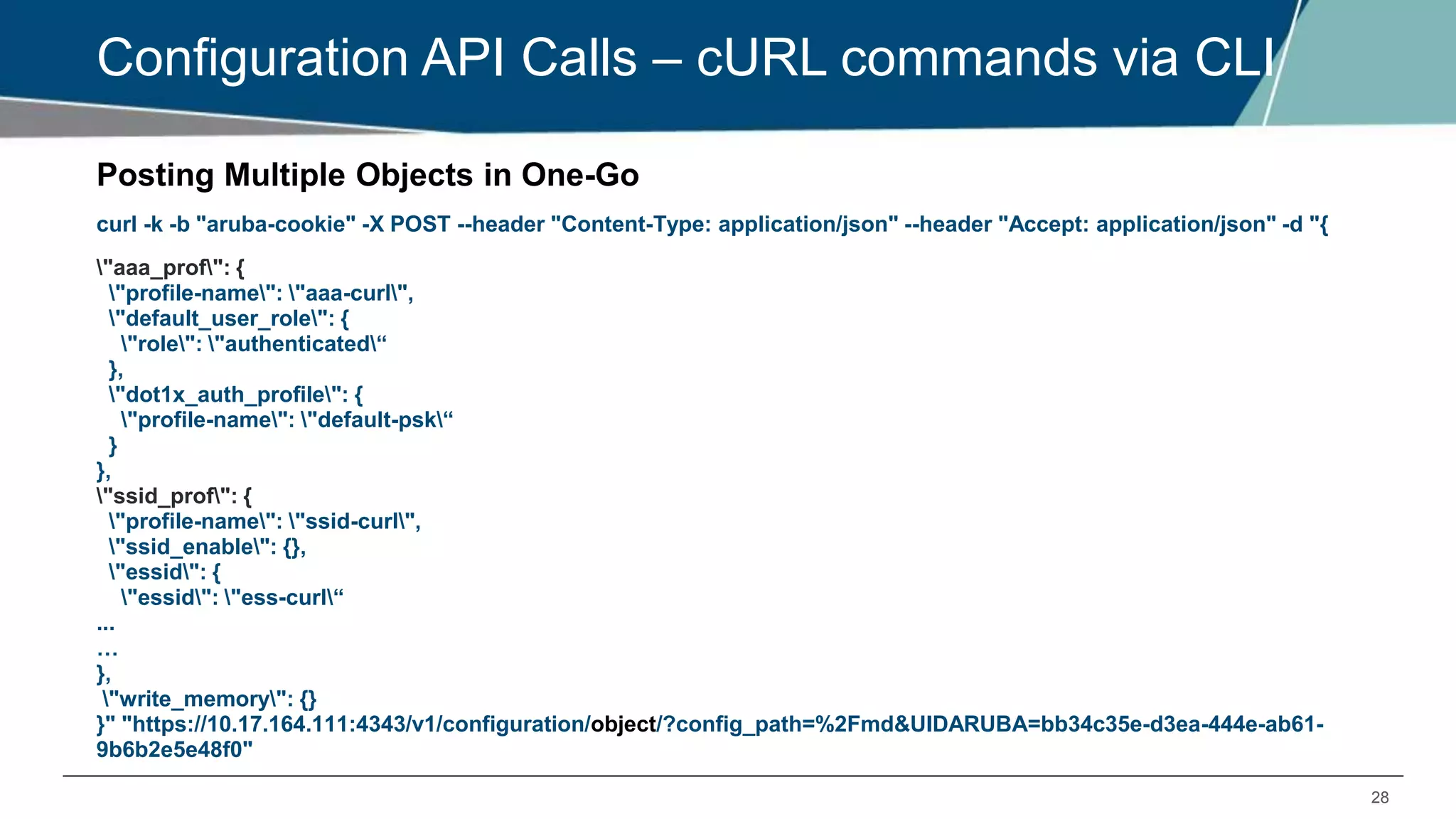 28
Configuration API Calls – cURL commands via CLI
Posting Multiple Objects in One-Go
curl -k -b "aruba-cookie" -X POST --header "Content-Type: application/json" --header "Accept: application/json" -d "{
"aaa_prof": {
"profile-name": "aaa-curl",
"default_user_role": {
"role": "authenticated“
},
"dot1x_auth_profile": {
"profile-name": "default-psk“
}
},
"ssid_prof": {
"profile-name": "ssid-curl",
"ssid_enable": {},
"essid": {
"essid": "ess-curl“
...
…
},
"write_memory": {}
}" "https://10.17.164.111:4343/v1/configuration/object/?config_path=%2Fmd&UIDARUBA=bb34c35e-d3ea-444e-ab61-
9b6b2e5e48f0"
 