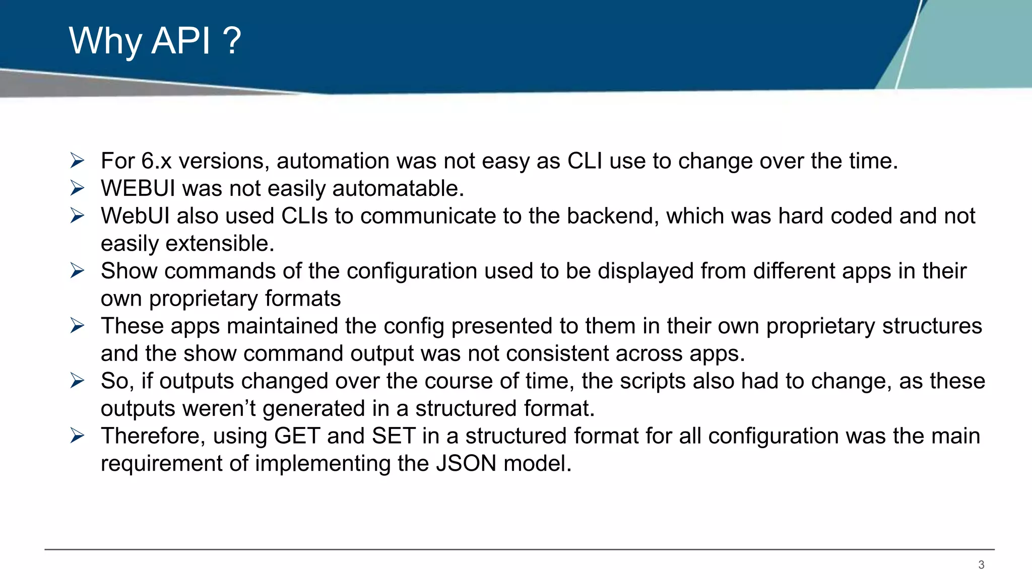 3
Why API ?
 For 6.x versions, automation was not easy as CLI use to change over the time.
 WEBUI was not easily automatable.
 WebUI also used CLIs to communicate to the backend, which was hard coded and not
easily extensible.
 Show commands of the configuration used to be displayed from different apps in their
own proprietary formats
 These apps maintained the config presented to them in their own proprietary structures
and the show command output was not consistent across apps.
 So, if outputs changed over the course of time, the scripts also had to change, as these
outputs weren’t generated in a structured format.
 Therefore, using GET and SET in a structured format for all configuration was the main
requirement of implementing the JSON model.
 