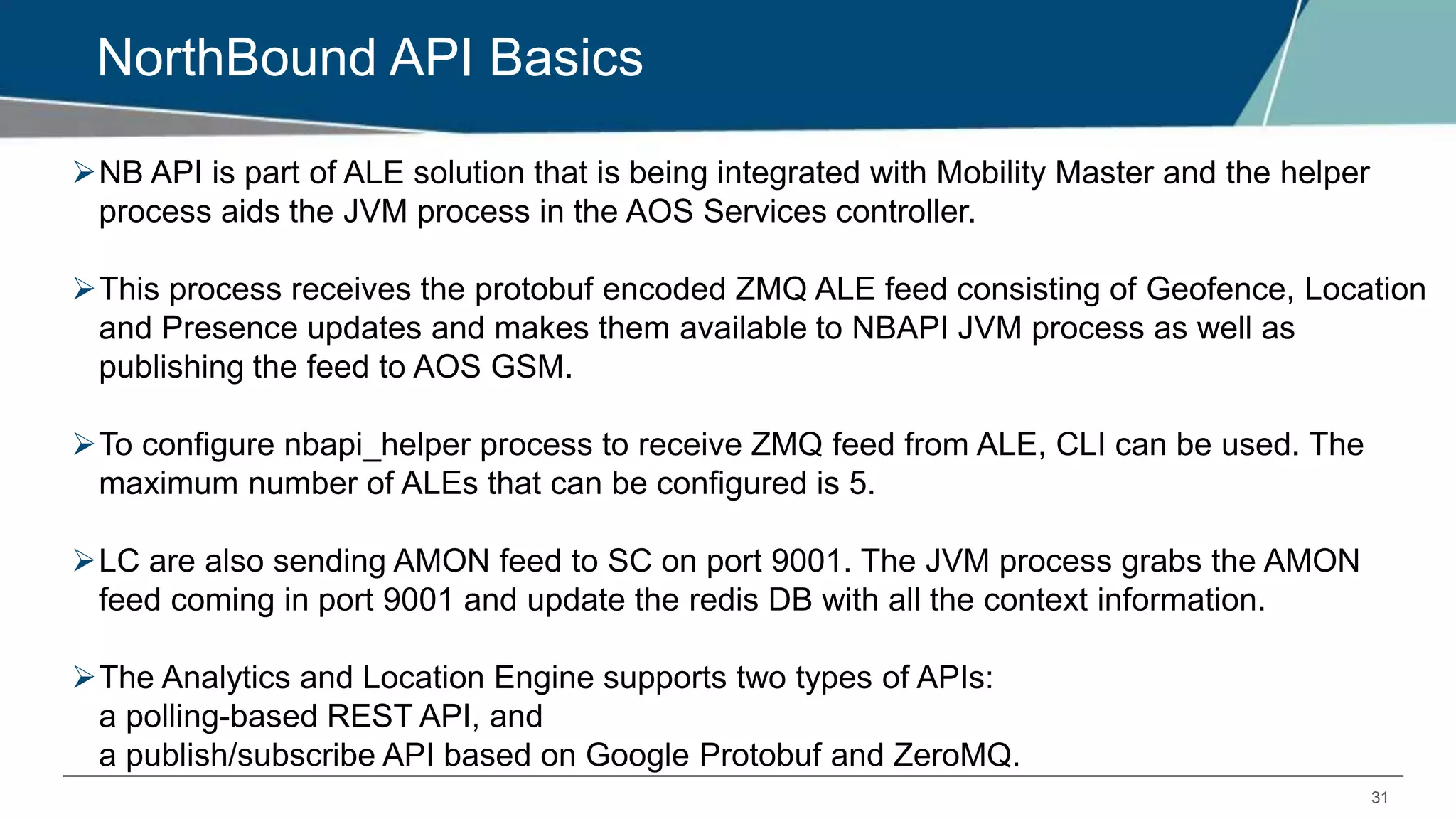 31
NorthBound API Basics
NB API is part of ALE solution that is being integrated with Mobility Master and the helper
process aids the JVM process in the AOS Services controller.
This process receives the protobuf encoded ZMQ ALE feed consisting of Geofence, Location
and Presence updates and makes them available to NBAPI JVM process as well as
publishing the feed to AOS GSM.
To configure nbapi_helper process to receive ZMQ feed from ALE, CLI can be used. The
maximum number of ALEs that can be configured is 5.
LC are also sending AMON feed to SC on port 9001. The JVM process grabs the AMON
feed coming in port 9001 and update the redis DB with all the context information.
The Analytics and Location Engine supports two types of APIs:
a polling-based REST API, and
a publish/subscribe API based on Google Protobuf and ZeroMQ.
 