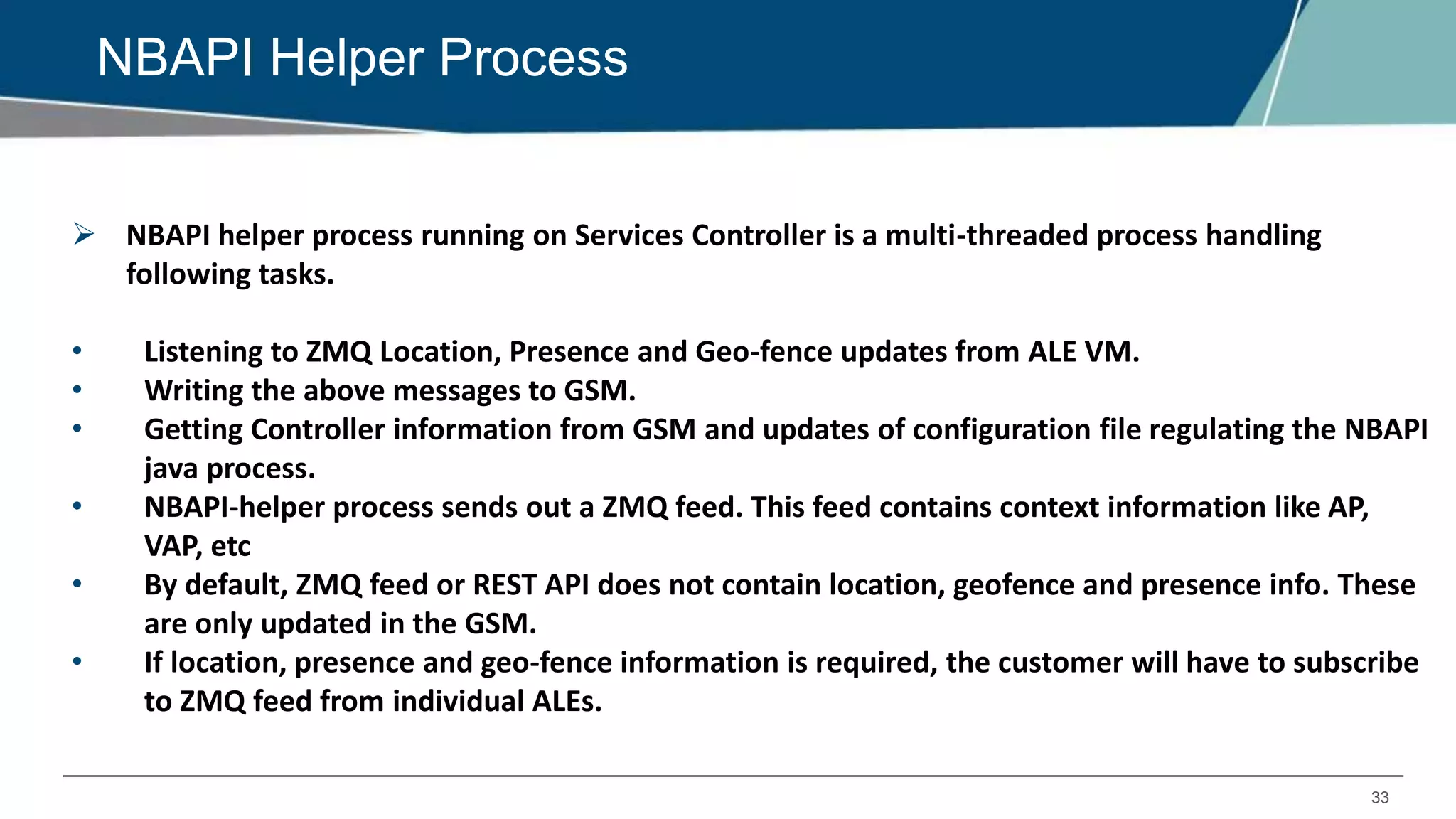 33
NBAPI Helper Process
 NBAPI helper process running on Services Controller is a multi-threaded process handling
following tasks.
• Listening to ZMQ Location, Presence and Geo-fence updates from ALE VM.
• Writing the above messages to GSM.
• Getting Controller information from GSM and updates of configuration file regulating the NBAPI
java process.
• NBAPI-helper process sends out a ZMQ feed. This feed contains context information like AP,
VAP, etc
• By default, ZMQ feed or REST API does not contain location, geofence and presence info. These
are only updated in the GSM.
• If location, presence and geo-fence information is required, the customer will have to subscribe
to ZMQ feed from individual ALEs.
 
