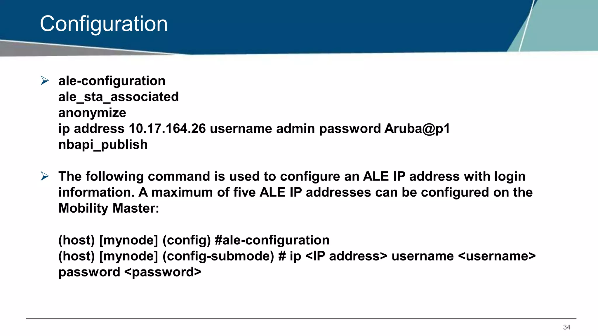 34
Configuration
 ale-configuration
ale_sta_associated
anonymize
ip address 10.17.164.26 username admin password Aruba@p1
nbapi_publish
 The following command is used to configure an ALE IP address with login
information. A maximum of five ALE IP addresses can be configured on the
Mobility Master:
(host) [mynode] (config) #ale-configuration
(host) [mynode] (config-submode) # ip <IP address> username <username>
password <password>
 