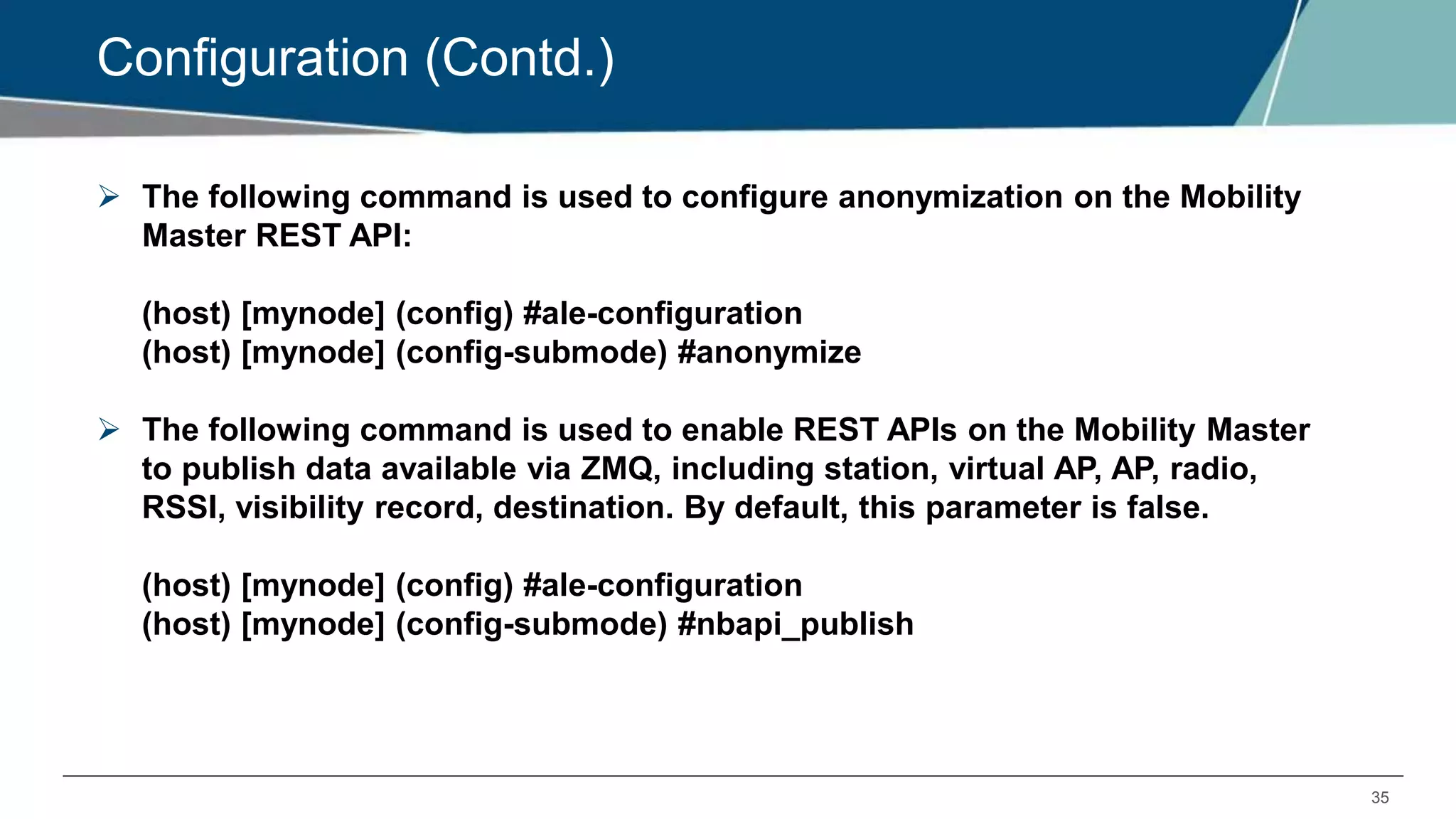 35
Configuration (Contd.)
 The following command is used to configure anonymization on the Mobility
Master REST API:
(host) [mynode] (config) #ale-configuration
(host) [mynode] (config-submode) #anonymize
 The following command is used to enable REST APIs on the Mobility Master
to publish data available via ZMQ, including station, virtual AP, AP, radio,
RSSI, visibility record, destination. By default, this parameter is false.
(host) [mynode] (config) #ale-configuration
(host) [mynode] (config-submode) #nbapi_publish
 