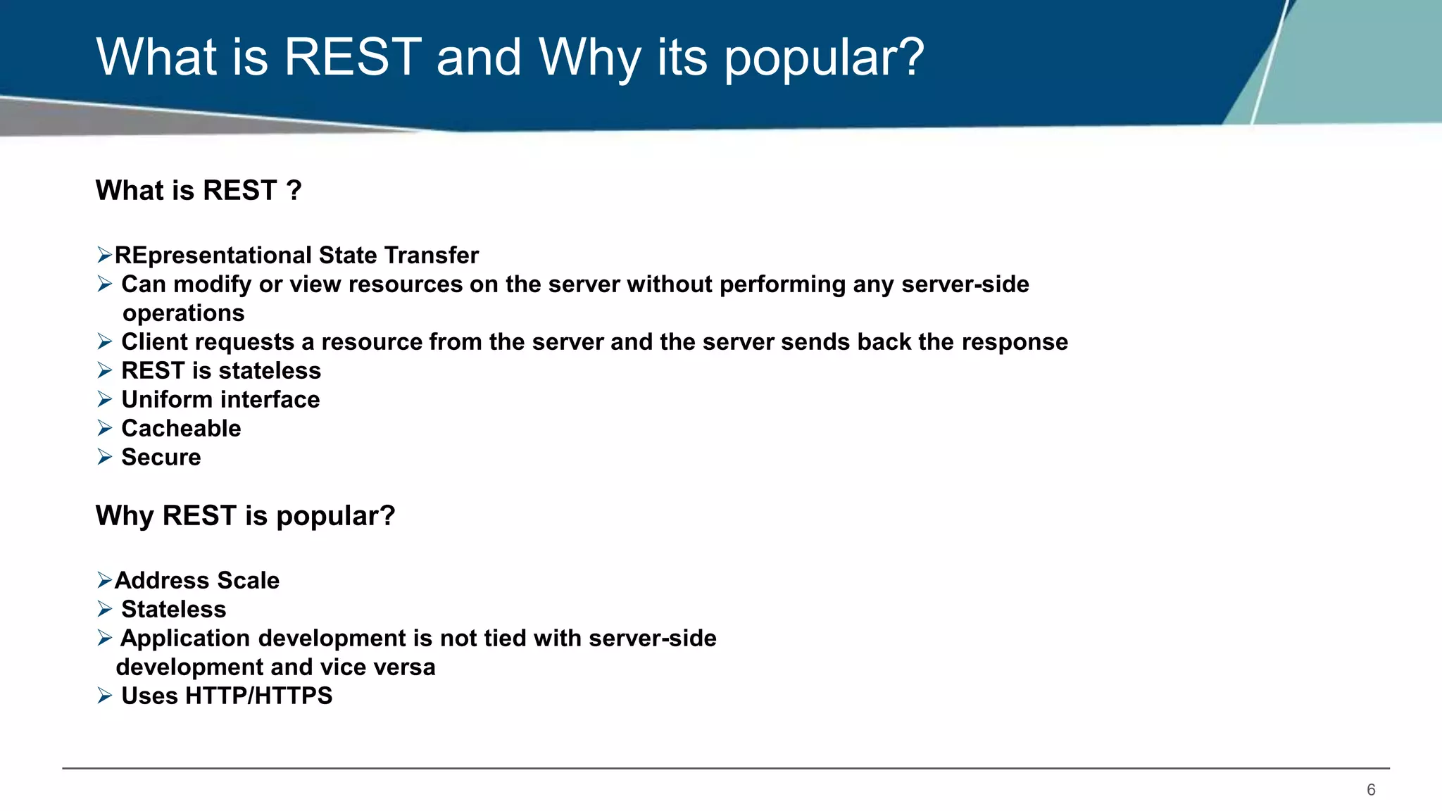 6
What is REST and Why its popular?
What is REST ?
REpresentational State Transfer
 Can modify or view resources on the server without performing any server-side
operations
 Client requests a resource from the server and the server sends back the response
 REST is stateless
 Uniform interface
 Cacheable
 Secure
Why REST is popular?
Address Scale
 Stateless
 Application development is not tied with server-side
development and vice versa
 Uses HTTP/HTTPS
 