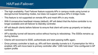 7
HA/Fast-Failover:
• The high availability: Fast Failover feature supports APs in campus mode using tunnel or
decrypt-tunnel forwarding modes, but does not support campus APs in bridge mode.
• This feature is not supported on remote APs and mesh APs in any mode.
• With 8 consecutive heartbeat misses (default), AP will detect that the Active controller is no
longer available and will failover to Standby controller.
• AP will deauth clients before failover to ensure that client will come up properly on backup
controller.
• AP’s standby tunnel will become active without having to rebootstrap. The SSIDs remains up
during failover.
• Clients will reconnect to SSID, authenticate and start passing traffic again.
• Once primary controller is back up, APs will form standby tunnels to it. If preemption for HA is
enabled. APs will move back to primary controller after “LMS hold down” time configured in AP
system profile
 