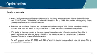 12
Optimization
Benefits of using ARM
• Aruba AP’s dynamically scan all 802.11 channels in its regulatory domain at regular intervals and reports them
back to the controller. This includes, but not limited to neighbor AP TX power and channel, data regarding WLAN
coverage, interference and intrusion detection
• ARM uses the information collected and calculates the channel quality for each channel in the spectrum and
reports it back to the AP. Based on neighboring AP’s TX power, ARM also calculates coverage index.
• AP’s decide to change or remain on the same channel depending on the information received from ARM. In
scenarios like a broken antenna, blocked signal from neighbor AP’s, each AP can effectively increase or
decrease Tx power to provide sufficient coverage
• For VoIP protocols such as SIP, SCCP and H323, AP’s will not change the channel until voice call is over. This is
because ARM is voice aware.
 