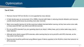 14
Optimization
Tips & Tricks
• Remove channel 144 from the list, it is not supported by many devices
• In high density open air environment, 20 or 40Mhz channel width helps in reducing channel utilization and improves
overall network performance by providing more clear channels
• Many voice specific devices do not like scanning multiple channels before roaming, as they have active voice calls,
in these cases DO NOT use UNII-2 and UNII-2e channels
• Do not use DFS channels if you are operating close to an airport, military base, port or active water ways, due to
radar detection
• Although some clients support DFS channels, while roaming they try not to pick AP’s with DFS channels, as this
may cause roaming issues
• Roaming test should be performed using different types of clients expected on the WLAN to check their behavior on
DFS channels
 