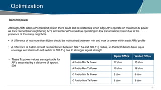 15
Optimization
Transmit power
Although ARM alters AP’s transmit power, there could still be instances when edge AP’s operate on maximum tx power
as they cannot hear neighboring AP’s and center AP’s could be operating on low transmission power due to the
presence of too many neighbors.
• A difference of not more than 6dbm should be maintained between min and max tx power within each ARM profile
• A difference of 6 dbm should be maintained between 802.11a and 802.11g radios, so that both bands have equal
coverage and clients do not switch to 802.11g due to stronger signal strength
• These Tx power values are applicable for
AP’s separated by a distance of approx.
50ft
 