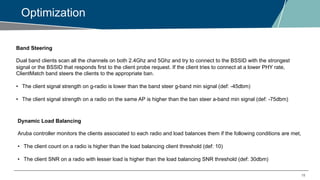 18
Optimization
Band Steering
Dual band clients scan all the channels on both 2.4Ghz and 5Ghz and try to connect to the BSSID with the strongest
signal or the BSSID that responds first to the client probe request. If the client tries to connect at a lower PHY rate,
ClientMatch band steers the clients to the appropriate ban.
• The client signal strength on g-radio is lower than the band steer g-band min signal (def: -45dbm)
• The client signal strength on a radio on the same AP is higher than the ban steer a-band min signal (def: -75dbm)
Dynamic Load Balancing
Aruba controller monitors the clients associated to each radio and load balances them if the following conditions are met,
• The client count on a radio is higher than the load balancing client threshold (def: 10)
• The client SNR on a radio with lesser load is higher than the load balancing SNR threshold (def: 30dbm)
 