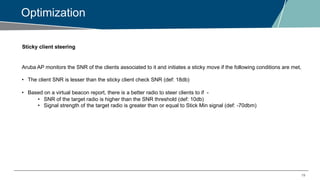 19
Optimization
Sticky client steering
Aruba AP monitors the SNR of the clients associated to it and initiates a sticky move if the following conditions are met,
• The client SNR is lesser than the sticky client check SNR (def: 18db)
• Based on a virtual beacon report, there is a better radio to steer clients to if -
• SNR of the target radio is higher than the SNR threshold (def: 10db)
• Signal strength of the target radio is greater than or equal to Stick Min signal (def: -70dbm)
 