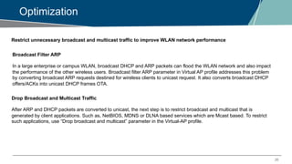 20
Optimization
Restrict unnecessary broadcast and multicast traffic to improve WLAN network performance
Broadcast Filter ARP
In a large enterprise or campus WLAN, broadcast DHCP and ARP packets can flood the WLAN network and also impact
the performance of the other wireless users. Broadcast filter ARP parameter in Virtual AP profile addresses this problem
by converting broadcast ARP requests destined for wireless clients to unicast request. It also converts broadcast DHCP
offers/ACKs into unicast DHCP frames OTA.
Drop Broadcast and Multicast Traffic
After ARP and DHCP packets are converted to unicast, the next step is to restrict broadcast and multicast that is
generated by client applications. Such as, NetBIOS, MDNS or DLNA based services which are Mcast based. To restrict
such applications, use “Drop broadcast and multicast” parameter in the Virtual-AP profile.
 
