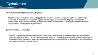 22
Optimization
Allow multicast based services using Airgroup
While broadcast and multicast is being dropped in the air, some essential services like DLNA and MDNS might
be required. To enable these services for applications like airplay and chromecast, Airgroup service can be
enabled on the Aruba mobility controller. It uses context aware access to DLNA, Apple Bonjour and other shared
services without affecting network performance.
Dynamic multicast optimization
The 802.11 standard states that multicast over WLAN must be transmitted at the lowest basic rate so that all the
clients are able to decode it. The low transmission rate results in increased airtime utilization, and decreased overall
throughput. Due to decrease in speed, it is advisable to transform multicast traffic to unicast when only a few clients
have subscribed to the multicast stream.
 