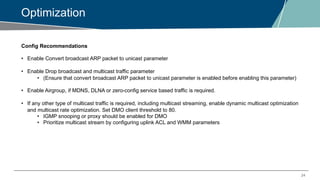 24
Optimization
Config Recommendations
• Enable Convert broadcast ARP packet to unicast parameter
• Enable Drop broadcast and multicast traffic parameter
• (Ensure that convert broadcast ARP packet to unicast parameter is enabled before enabling this parameter)
• Enable Airgroup, if MDNS, DLNA or zero-config service based traffic is required.
• If any other type of multicast traffic is required, including multicast streaming, enable dynamic multicast optimization
and multicast rate optimization. Set DMO client threshold to 80.
• IGMP snooping or proxy should be enabled for DMO
• Prioritize multicast stream by configuring uplink ACL and WMM parameters
 