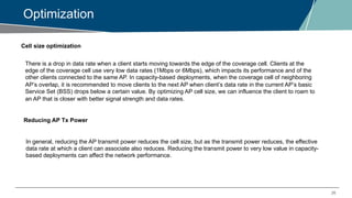 26
Optimization
Cell size optimization
There is a drop in data rate when a client starts moving towards the edge of the coverage cell. Clients at the
edge of the coverage cell use very low data rates (1Mbps or 6Mbps), which impacts its performance and of the
other clients connected to the same AP. In capacity-based deployments, when the coverage cell of neighboring
AP’s overlap, it is recommended to move clients to the next AP when client’s data rate in the current AP’s basic
Service Set (BSS) drops below a certain value. By optimizing AP cell size, we can influence the client to roam to
an AP that is closer with better signal strength and data rates.
Reducing AP Tx Power
In general, reducing the AP transmit power reduces the cell size, but as the transmit power reduces, the effective
data rate at which a client can associate also reduces. Reducing the transmit power to very low value in capacity-
based deployments can affect the network performance.
 