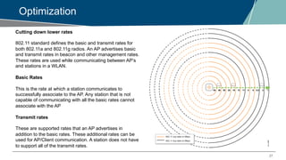 27
Optimization
Cutting down lower rates
802.11 standard defines the basic and transmit rates for
both 802.11a and 802.11g radios. An AP advertises basic
and transmit rates in beacon and other management rates.
These rates are used while communicating between AP’s
and stations in a WLAN.
Basic Rates
This is the rate at which a station communicates to
successfully associate to the AP. Any station that is not
capable of communicating with all the basic rates cannot
associate with the AP
Transmit rates
These are supported rates that an AP advertises in
addition to the basic rates. These additional rates can be
used for AP/Client communication. A station does not have
to support all of the transmit rates.
 