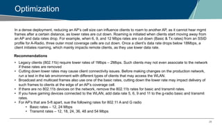 28
Optimization
In a dense deployment, reducing an AP’s cell size can influence clients to roam to another AP, as it cannot hear mgmt
frames after a certain distance, as lower rates are cut down. Roaming is initiated when clients start moving away from
an AP and data rates drop. For example, when 6, 9, and 12 Mbps rates are cut down (Basic & Tx rates) from an SSID
profile for A-Radio, three outer most coverage cells are cut down. Once a client’s data rate drops below 18Mbps, a
client initiates roaming, which mainly impacts remote clients, as they use lower data rate.
Recommendations
• Legacy clients (802.11b) require lower rates of 1Mbps – 2Mbps. Such clients may not even associate to the network
if these rates are removed
• Cutting down lower rates may cause client connectivity issues. Before making changes on the production network,
run a test in the lab environment with different types of clients that may access the WLAN.
• Broadcast and multicast frames also use one of the basic rates, cutting down the lower rate may impact delivery of
such frames to clients at the edge of an AP’s coverage cell.
• If there are no 802.11b devices on the network, remove the 802.11b rates for basic and transmit rates.
• If you have gaming devices connected to the WLAN, add data rate 5, 6, 9 and 11 to the g-radio basic and transmit
rates.
• For AP’s that are 5-ft apart, sue the following rates for 802.11 A and G radio
• Basic rates – 12, 24 Mbps
• Transmit rates – 12, 18, 24, 36, 48 and 54 Mbps
 