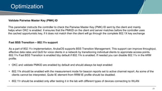 29
Optimization
Validate Pairwise Master Key (PMK) ID
This parameter instructs the controller to check the Pairwise Master Key (PMK) ID sent by the client and mainly
helps when OKC is enabled. It ensures that the PMKID on the client and server matches before the controller uses
the cached opportunistic key, if it does not match then the client will go through the complete 802.1X key exchange
Fast BSS Transition – 802.11v support
As a part of 802.11v implementation, ArubaOS supports BSS Transition Management. This support can improve throughput,
effective data rates and QoS for voice clients in a network by transitioning individual clients to approriate access points.
802.11v Fast BSS Transition is enabled bby default if 802.11k is enabled. If needed you can disable 802.11v in the ARM
profile.
• OKC and validate PMKID are enabled by default and should always be kept enabled
• 802.11k should be enabled with the measurement mode for beacon reports set to active channel report. As some of the
clients cannot be interpreted, Quite IE element from RRM IE profile should be disabled.
• 802.11r should be enabled only after testing it in the lab with different types of devices connecting to WLAN
 