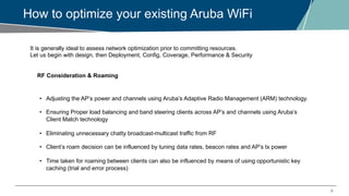 9
How to optimize your existing Aruba WiFi
It is generally ideal to assess network optimization prior to committing resources.
Let us begin with design, then Deployment, Config, Coverage, Performance & Security
RF Consideration & Roaming
• Adjusting the AP’s power and channels using Aruba’s Adaptive Radio Management (ARM) technology.
• Ensuring Proper load balancing and band steering clients across AP’s and channels using Aruba’s
Client Match technology
• Eliminating unnecessary chatty broadcast-multicast traffic from RF
• Client’s roam decision can be influenced by tuning data rates, beacon rates and AP’s tx power
• Time taken for roaming between clients can also be influenced by means of using opportunistic key
caching (trial and error process)
 