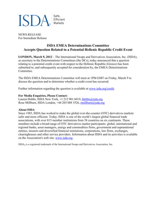 NEWS RELEASE
For Immediate Release

                   ISDA EMEA Determinations Committee
     Accepts Question Related to a Potential Hellenic Republic Credit Event
LONDON, March 9, 2012 – The International Swaps and Derivatives Association, Inc. (ISDA),
as secretary to the Determinations Committees (the DCs), today announced that a question
relating to a potential credit event with respect to the Hellenic Republic (Greece) has been
submitted to, and subsequently accepted for consideration by, the EMEA Determinations
Committee.

The ISDA EMEA Determinations Committee will meet at 1PM GMT on Friday, March 9 to
discuss the question and to determine whether a credit event has occurred.

Further information regarding the question is available at www.isda.org/credit.

For Media Enquiries, Please Contact:
Lauren Dobbs, ISDA New York, +1 212 901 6019, ldobbs@isda.org
Rose Millburn, ISDA London, +44 203 088 3526, rmillburn@isda.org

About ISDA
Since 1985, ISDA has worked to make the global over-the-counter (OTC) derivatives markets
safer and more efficient. Today, ISDA is one of the world’s largest global financial trade
associations, with over 815 member institutions from 58 countries on six continents. These
members include a broad range of OTC derivatives market participants: global, international and
regional banks, asset managers, energy and commodities firms, government and supranational
entities, insurers and diversified financial institutions, corporations, law firms, exchanges,
clearinghouses and other service providers. Information about ISDA and its activities is available
on the Association's web site: www.isda.org.

ISDA® is a registered trademark of the International Swaps and Derivatives Association, Inc.
 