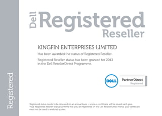  

            KINGFIN ENTERPRISES LIMITED 
            Has been awarded the status of Registered Reseller. 
            Registered Reseller status has been granted for 2013  
            in the Dell ResellerDirect Programme. 




    Registered status needs to be renewed on an annual basis – a new e­certificate will be issued each year. 
    Your Registered Reseller status confirms that you are registered on the Dell ResellerDirect Portal, your certificate 
    must not be used to endorse quotes. 

 
 