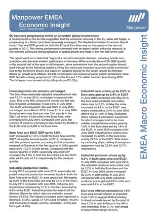 Manpower EMEA
   Economic Insight
        Issue 5. September 2010




                                                                                                        EMEA Macro Economic Insight
EU recovery progressing within an uncertain global environment
A recent report by the EU has suggested that the economic recovery in the EU, while still fragile, is
progressing at a faster pace than previously envisaged. The September Interim Economic Report
noted “that real GDP growth for both the EU and Euro Area was on the upside in the second
quarter of 2010. This strong performance stemmed from an export-driven industrial rebound, in
line with the continued strong dynamics of global growth and trade in the ﬁrst half of the year”

The report went on to state that “signs of a revival in domestic demand, including private con-
sumption, also became evident, particularly in Germany. While a moderation of EU GDP growth
in the second half of the year is still foreseen, some momentum from the second quarter should
feed-through to the following quarters, lifting the previously expected quarterly proﬁle somewhat”.
Due to the sentiment shown and based on updated ﬁgures for the seven largest EU Member
States on growth and inﬂation, the EU Commission has revised upwards growth predictions. Real
GDP Growth is being projected at 1.8% in the EU and 1.7% within the Euro Area during 2010.
The full report can be read at http://tinyurl.com/37u25cj



Unemployment rate remains unchanged.                        Industrial new orders up by 2.5% in
The Euro Area seasonally-adjusted unemployment rate         Euro area and up by 2.4% in EU27
was 10.0% in July 2010, unchanged compared with             In June 2010 compared with May 2010,
June. This is the ﬁfth consecutive month that the rate      the Euro Area industrial new orders
has remained unchanged. It was 9.6% in July 2009.           index rose by 2.5%. In May the index
The EU27 unemployment rate was 9.6% in July 2010,           increased by 4.1%. In the EU27, new
unchanged since March 2010. It was 9.1% in July 2009.       orders increased by 2.4% in June 2010
Eurostat estimates that just over 23m people in the         after a rise of 4.0% in May. Excluding
EU27, of whom 15.8m were in the Euro Area, were             ships, railway & aerospace equipment,
unemployed in July 2010. Compared with June, the            for which changes tend to be more
number of persons unemployed decreased by 45,000 in         volatile, industrial new orders grew by
the EU27 and by 8,000 in the Euro Area.                     1.6% in the Euro Area and by 1.8% in
                                                            the EU27. In June 2010 compared with
Euro Area and EU27 GDP up by 1.0%.                          June 2009, industrial new orders have
GDP increased by 1.0% in both the Euro Area and the         increased by 22.6% in the Euro Area
EU27 during the second quarter of 2010, compared            and by 22.5% in the EU27. Total indus-
with the previous quarter, according to ﬁrst estimates      try excluding ships, railway & aerospace
released by Eurostat, In the ﬁrst quarter of 2010, growth   equipment rose by 22.5% and 23.7%
rates were +0.3% in both zones. Compared with the           respectively.
second quarter of 2009, seasonally adjusted GDP
increased by 1.9% in both the Euro Area and the EU27,       Industrial producer prices up by
after +0.8% and +0.7% respectively for the previous         0.2% in both euro area and EU27.
quarter.                                                    In July 2010 compared with June 2010,
                                                            the industrial producer price index rose
Industrial production stable.                               by 0.2% in both the Euro Area and the
In July 2010 compared with June 2010, seasonally ad-        EU27. In June 2010 prices increased
justed industrial production remained stable in both the    by 0.3% in both zones. In July 2010
Euro Area and the EU27. In June production fell slightly    compared with July 2009, industrial
by 0.2% in the Euro Area, but rose by 0.1% in the EU27.     producer prices gained 4.0% in the euro
In July 2010 compared with July 2009, industrial pro-       area and 4.4% in the EU27.
duction has increased by 7.1% in the Euro Area and by
6.8% in the EU27. Industrial production rose in all the     Euro area inﬂation estimated at 1.6%
Member States for which data are available, except          Euro area annual inﬂation is expected
Greece (-8.5%). The highest increases were registered in    to be 1.6% in August 2010 according
Estonia (+24.5%), Latvia (+17.9%) and Sweden (+15.3%)       to latest estimate issued by Eurostat. It
and the lowest in Spain (+0.5%), Denmark (+0.9%) and        was 1.7% in July. Inﬂation in the UK is
Portugal (+1.0%).                                           now estimated to be 3.1%, well ahead
                                                            of Government target of 2.0%.
 